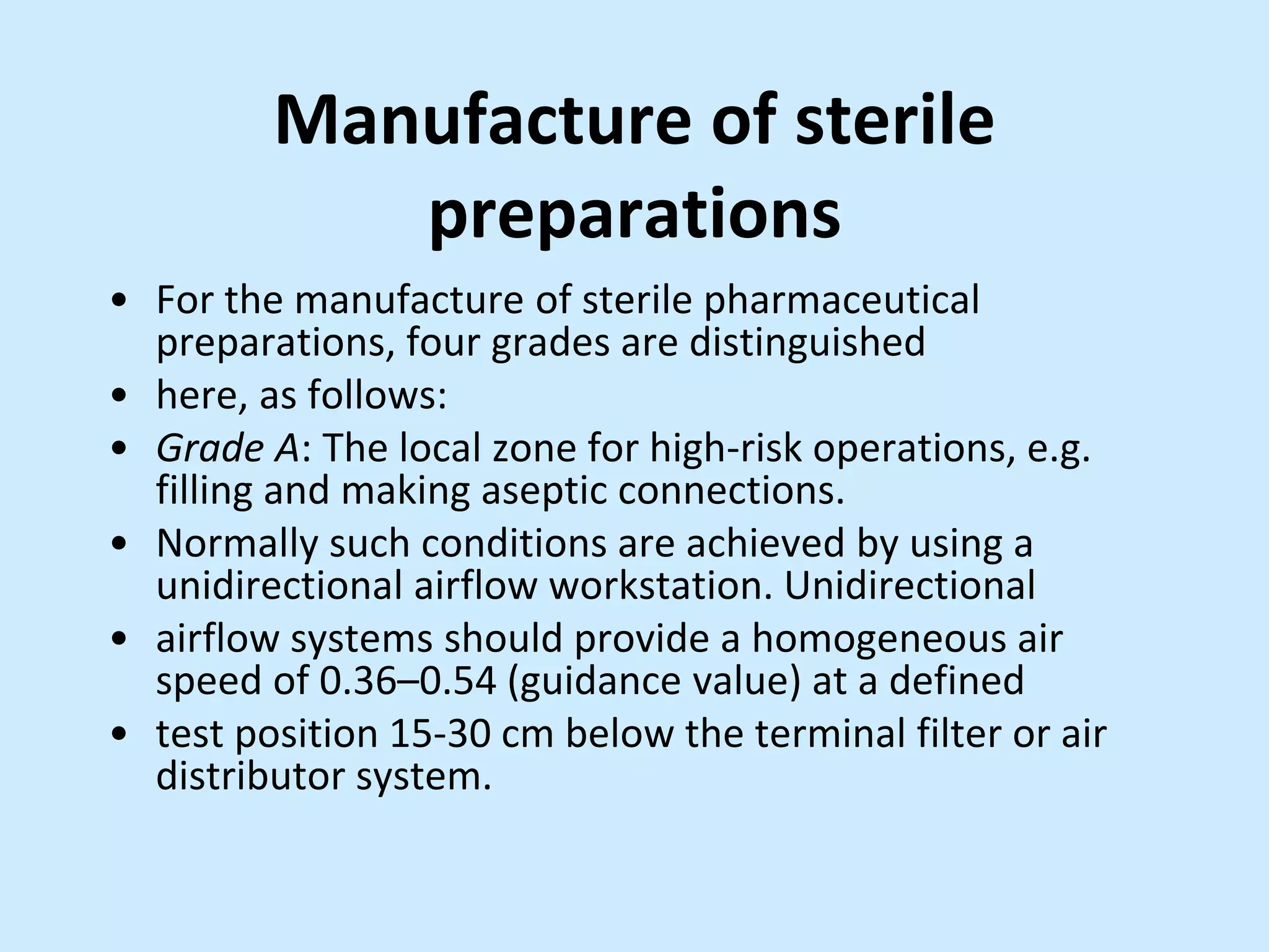 Manufacture of sterile
preparations
• For the manufacture of sterile pharmaceutical
preparations, four grades are distinguished
• here, as follows:
• Grade A: The local zone for high-risk operations, e.g.
filling and making aseptic connections.
• Normally such conditions are achieved by using a
unidirectional airflow workstation. Unidirectional
• airflow systems should provide a homogeneous air
speed of 0.36–0.54 (guidance value) at a defined
• test position 15-30 cm below the terminal filter or air
distributor system.
 