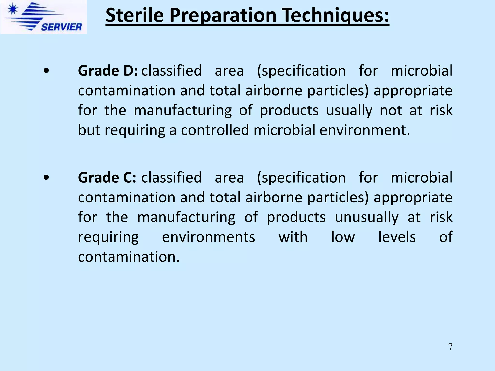 7
• Grade D: classified area (specification for microbial
contamination and total airborne particles) appropriate
for the manufacturing of products usually not at risk
but requiring a controlled microbial environment.
• Grade C: classified area (specification for microbial
contamination and total airborne particles) appropriate
for the manufacturing of products unusually at risk
requiring environments with low levels of
contamination.
Sterile Preparation Techniques:
 