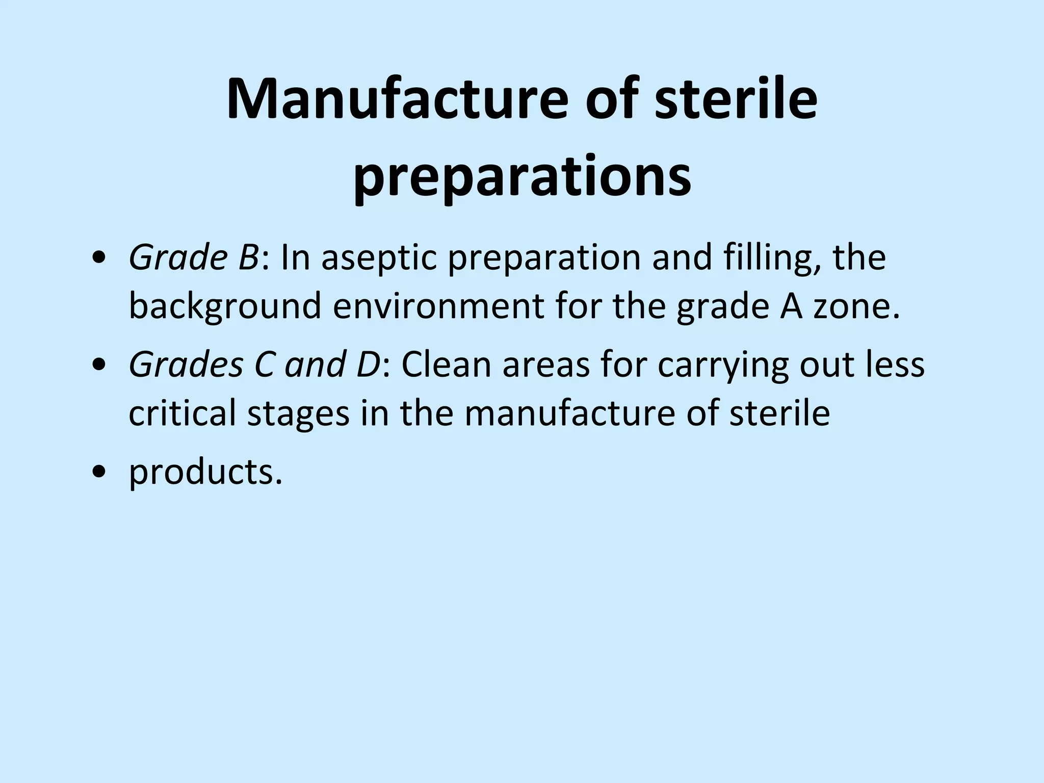 Manufacture of sterile
preparations
• Grade B: In aseptic preparation and filling, the
background environment for the grade A zone.
• Grades C and D: Clean areas for carrying out less
critical stages in the manufacture of sterile
• products.
 