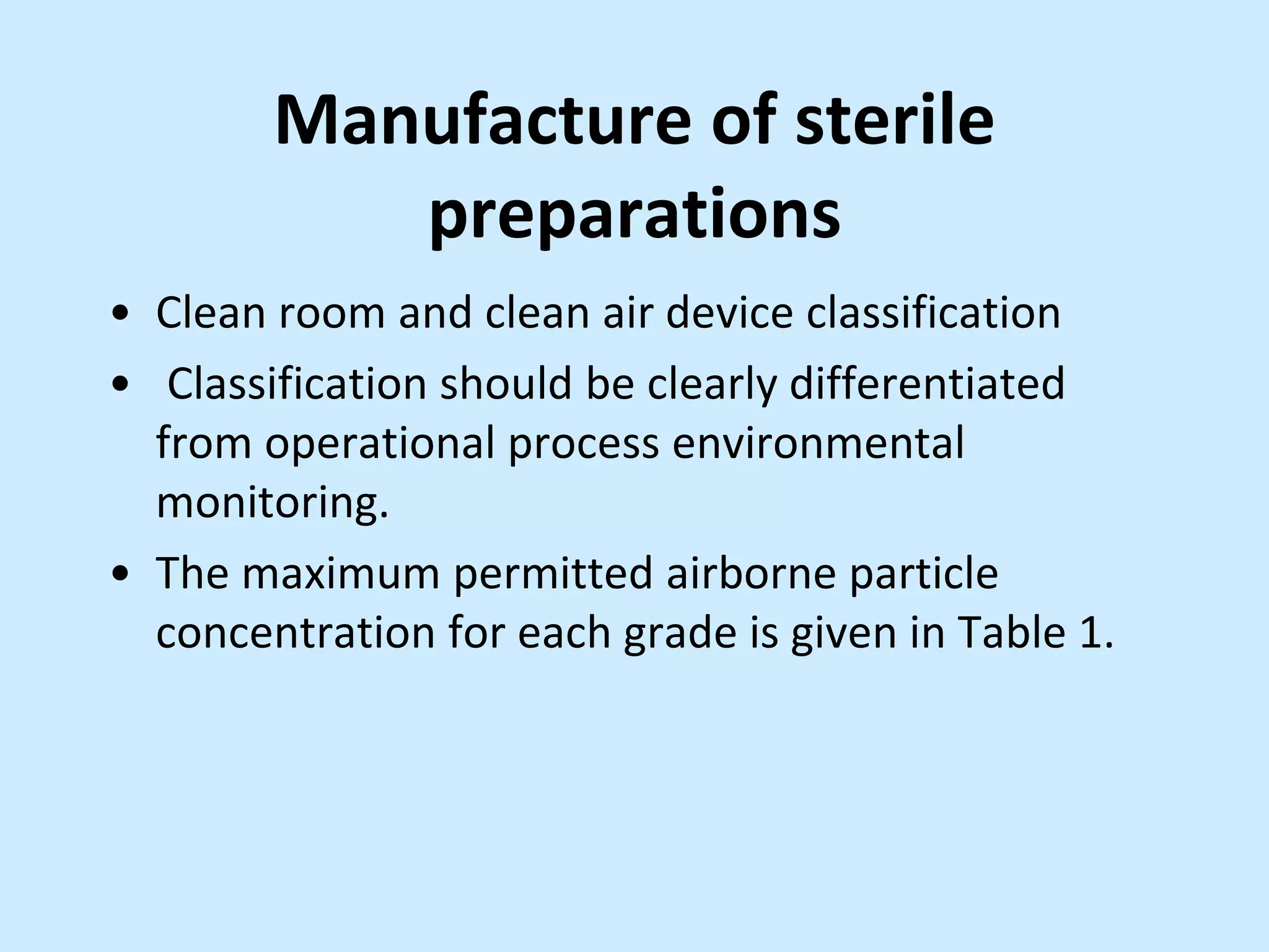 Manufacture of sterile
preparations
• Clean room and clean air device classification
• Classification should be clearly differentiated
from operational process environmental
monitoring.
• The maximum permitted airborne particle
concentration for each grade is given in Table 1.
 