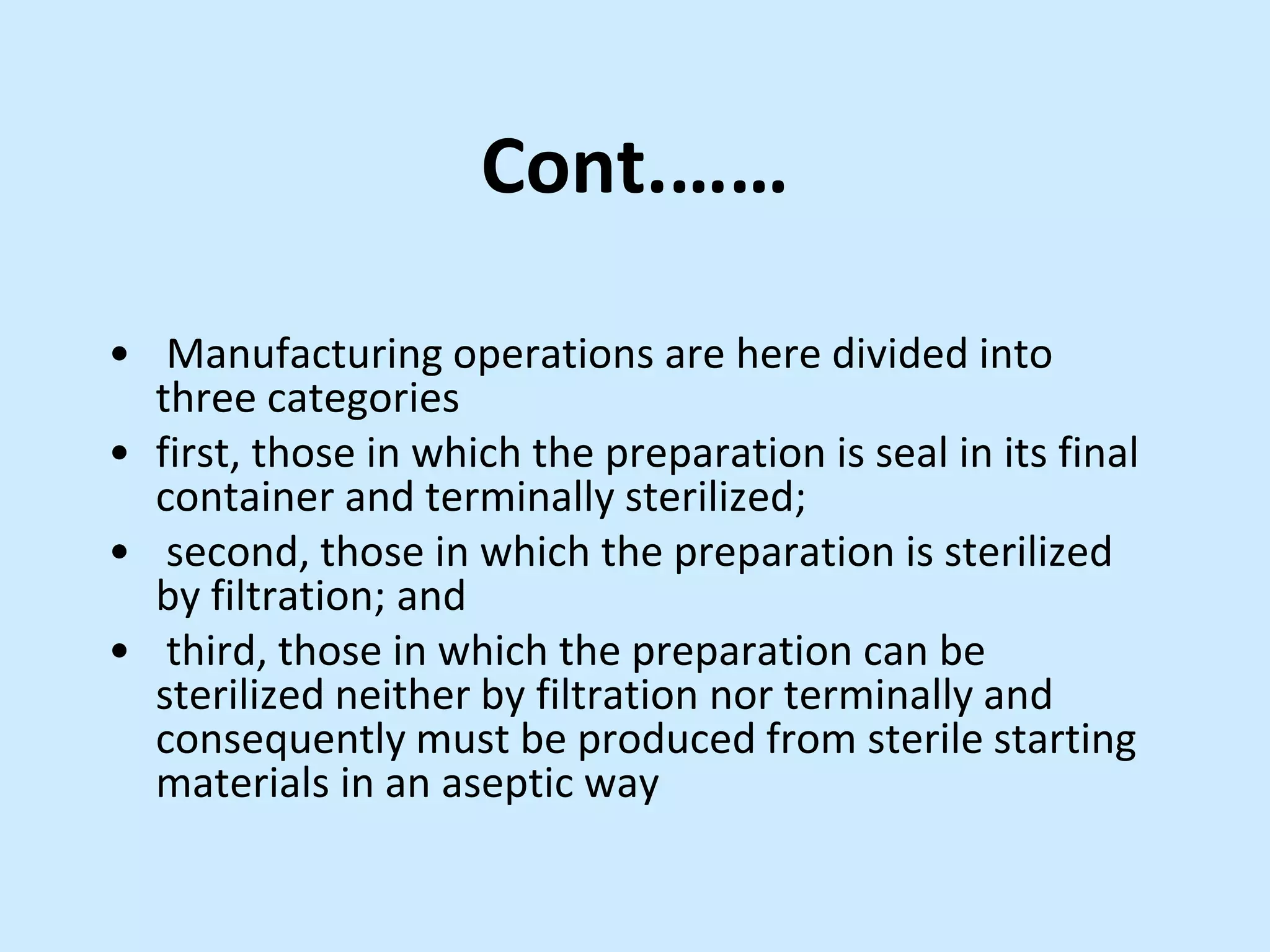 Cont.……
• Manufacturing operations are here divided into
three categories
• first, those in which the preparation is seal in its final
container and terminally sterilized;
• second, those in which the preparation is sterilized
by filtration; and
• third, those in which the preparation can be
sterilized neither by filtration nor terminally and
consequently must be produced from sterile starting
materials in an aseptic way
 