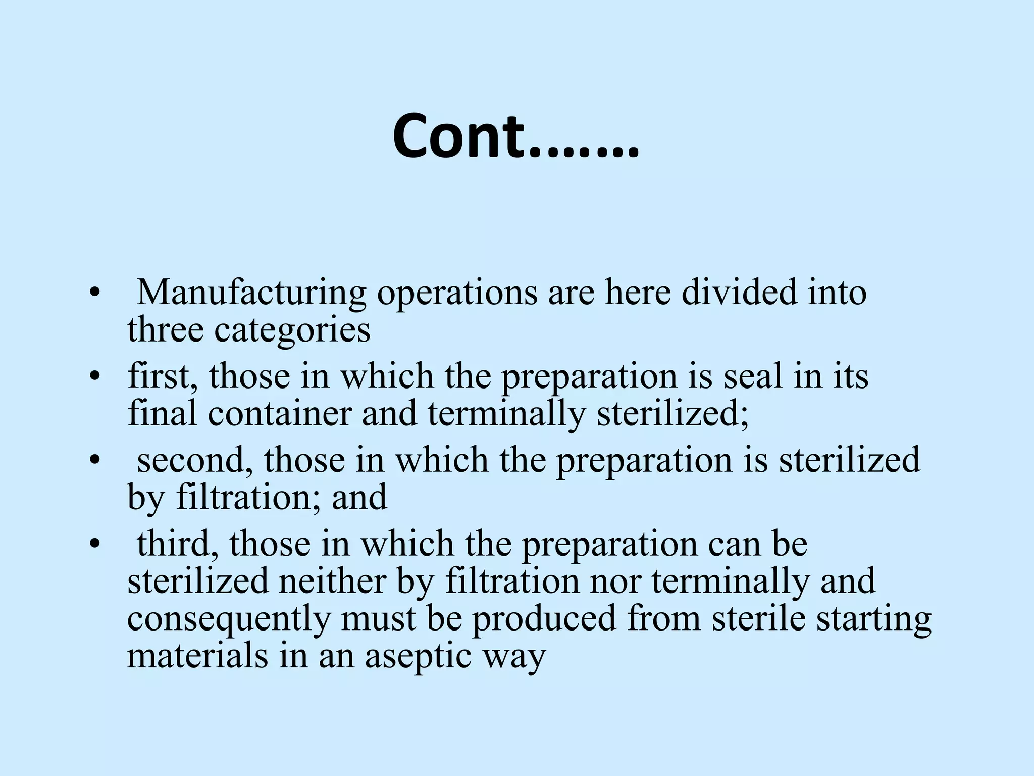 Cont.……
• Manufacturing operations are here divided into
three categories
• first, those in which the preparation is seal in its
final container and terminally sterilized;
• second, those in which the preparation is sterilized
by filtration; and
• third, those in which the preparation can be
sterilized neither by filtration nor terminally and
consequently must be produced from sterile starting
materials in an aseptic way
 