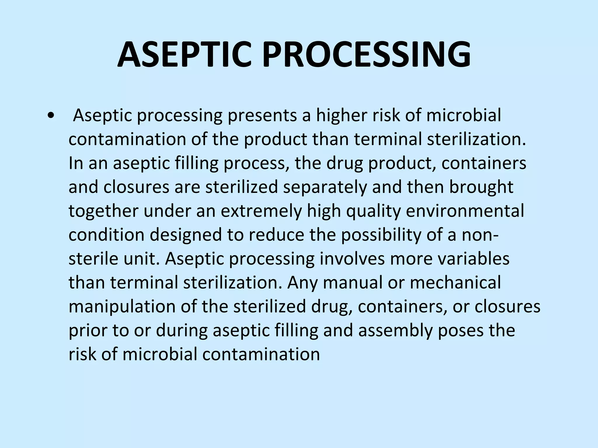 ASEPTIC PROCESSING
• Aseptic processing presents a higher risk of microbial
contamination of the product than terminal sterilization.
In an aseptic filling process, the drug product, containers
and closures are sterilized separately and then brought
together under an extremely high quality environmental
condition designed to reduce the possibility of a non-
sterile unit. Aseptic processing involves more variables
than terminal sterilization. Any manual or mechanical
manipulation of the sterilized drug, containers, or closures
prior to or during aseptic filling and assembly poses the
risk of microbial contamination
 