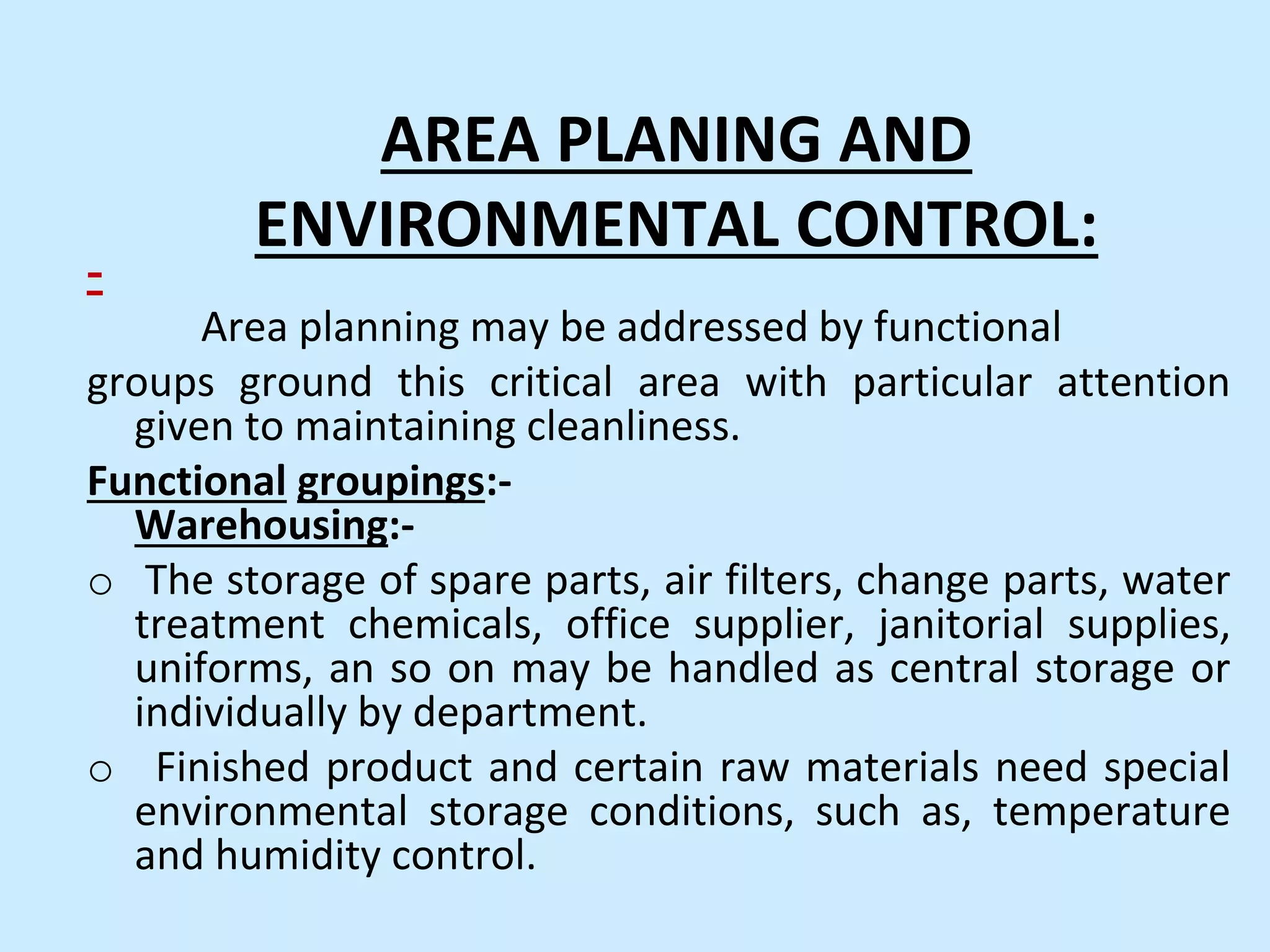 AREA PLANING AND
ENVIRONMENTAL CONTROL:
-
Area planning may be addressed by functional
groups ground this critical area with particular attention
given to maintaining cleanliness.
Functional groupings:-
Warehousing:-
o The storage of spare parts, air filters, change parts, water
treatment chemicals, office supplier, janitorial supplies,
uniforms, an so on may be handled as central storage or
individually by department.
o Finished product and certain raw materials need special
environmental storage conditions, such as, temperature
and humidity control.
 