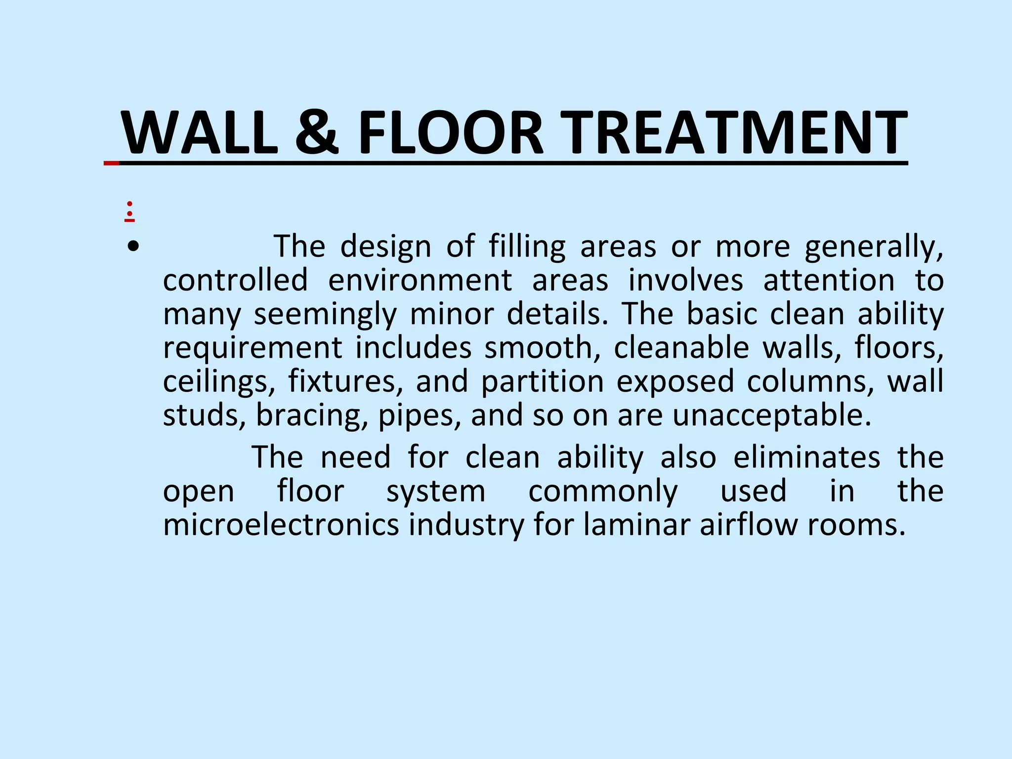 WALL & FLOOR TREATMENT
:
• The design of filling areas or more generally,
controlled environment areas involves attention to
many seemingly minor details. The basic clean ability
requirement includes smooth, cleanable walls, floors,
ceilings, fixtures, and partition exposed columns, wall
studs, bracing, pipes, and so on are unacceptable.
The need for clean ability also eliminates the
open floor system commonly used in the
microelectronics industry for laminar airflow rooms.
 