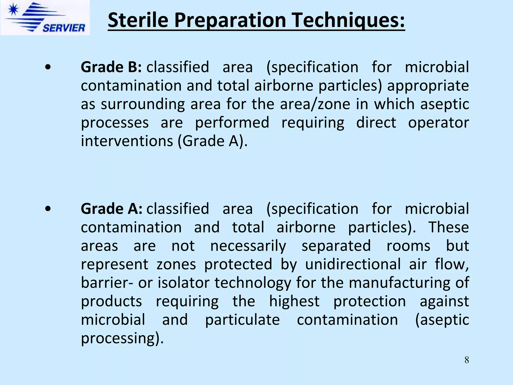 8
• Grade B: classified area (specification for microbial
contamination and total airborne particles) appropriate
as surrounding area for the area/zone in which aseptic
processes are performed requiring direct operator
interventions (Grade A).
• Grade A: classified area (specification for microbial
contamination and total airborne particles). These
areas are not necessarily separated rooms but
represent zones protected by unidirectional air flow,
barrier- or isolator technology for the manufacturing of
products requiring the highest protection against
microbial and particulate contamination (aseptic
processing).
Sterile Preparation Techniques:
 