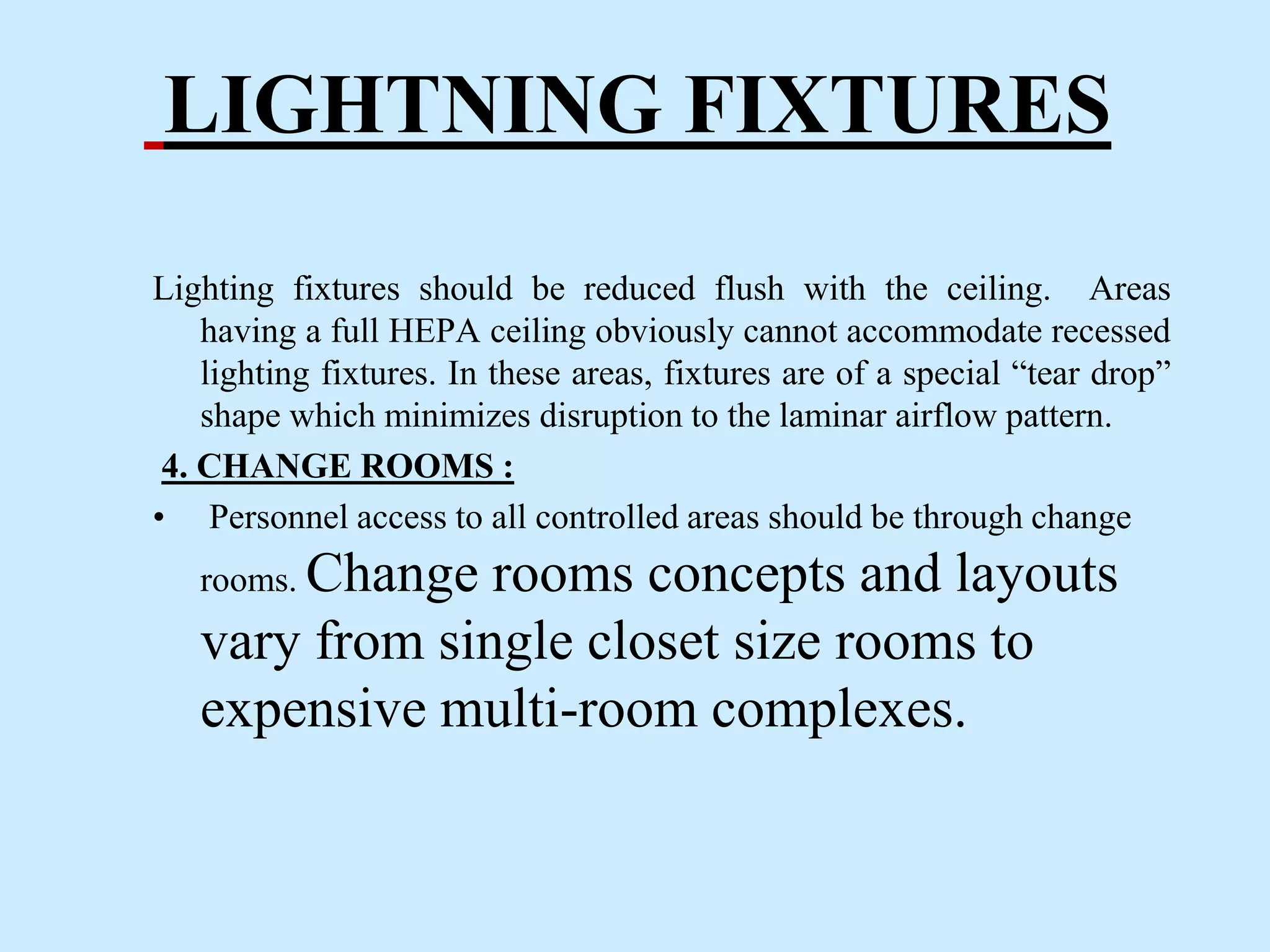 LIGHTNING FIXTURES
Lighting fixtures should be reduced flush with the ceiling. Areas
having a full HEPA ceiling obviously cannot accommodate recessed
lighting fixtures. In these areas, fixtures are of a special “tear drop”
shape which minimizes disruption to the laminar airflow pattern.
4. CHANGE ROOMS :
• Personnel access to all controlled areas should be through change
rooms. Change rooms concepts and layouts
vary from single closet size rooms to
expensive multi-room complexes.
 