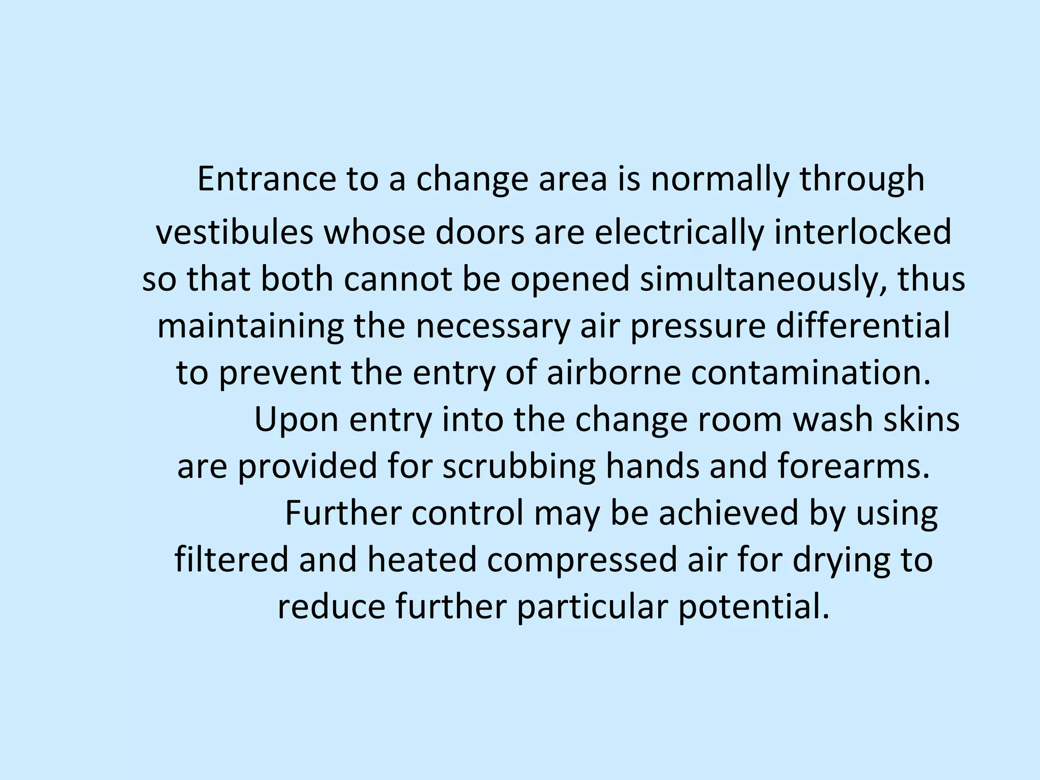 Entrance to a change area is normally through
vestibules whose doors are electrically interlocked
so that both cannot be opened simultaneously, thus
maintaining the necessary air pressure differential
to prevent the entry of airborne contamination.
Upon entry into the change room wash skins
are provided for scrubbing hands and forearms.
Further control may be achieved by using
filtered and heated compressed air for drying to
reduce further particular potential.
 