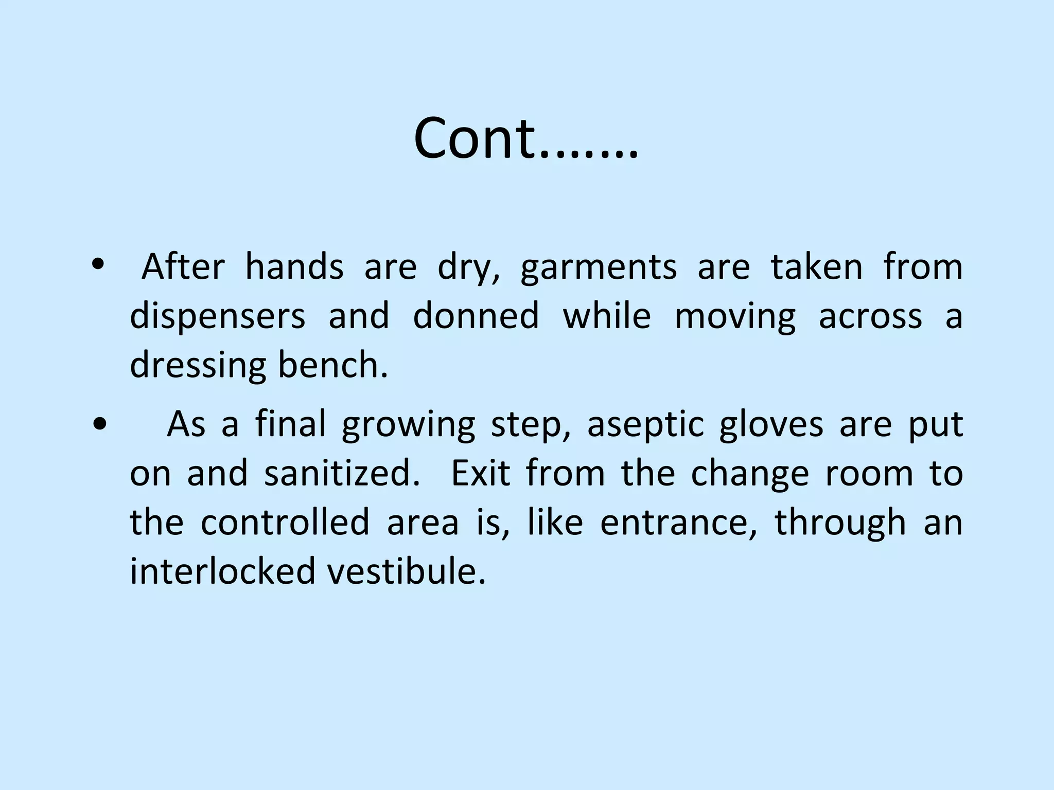 Cont.……
• After hands are dry, garments are taken from
dispensers and donned while moving across a
dressing bench.
• As a final growing step, aseptic gloves are put
on and sanitized. Exit from the change room to
the controlled area is, like entrance, through an
interlocked vestibule.
 