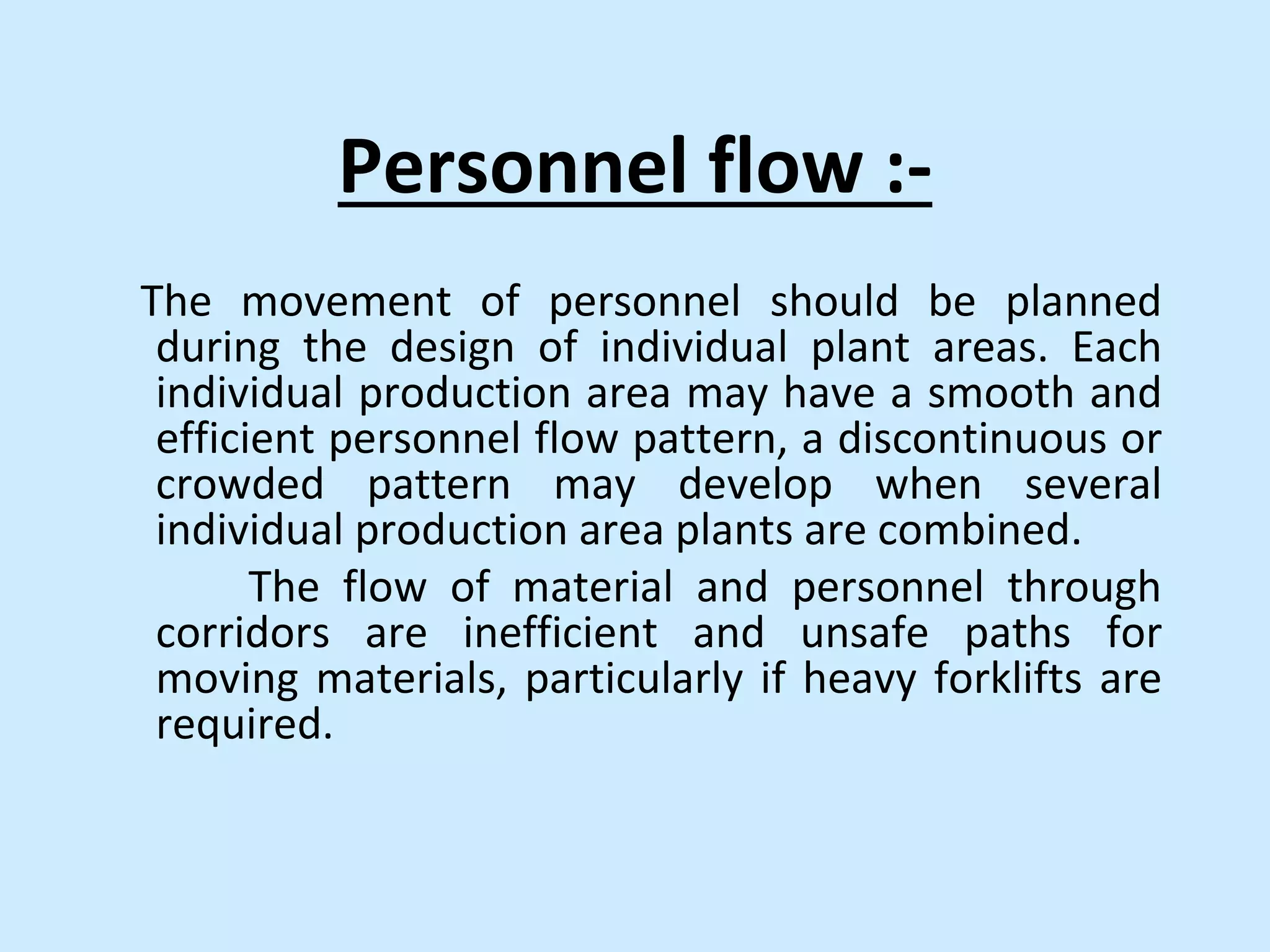 Personnel flow :-
The movement of personnel should be planned
during the design of individual plant areas. Each
individual production area may have a smooth and
efficient personnel flow pattern, a discontinuous or
crowded pattern may develop when several
individual production area plants are combined.
The flow of material and personnel through
corridors are inefficient and unsafe paths for
moving materials, particularly if heavy forklifts are
required.
 