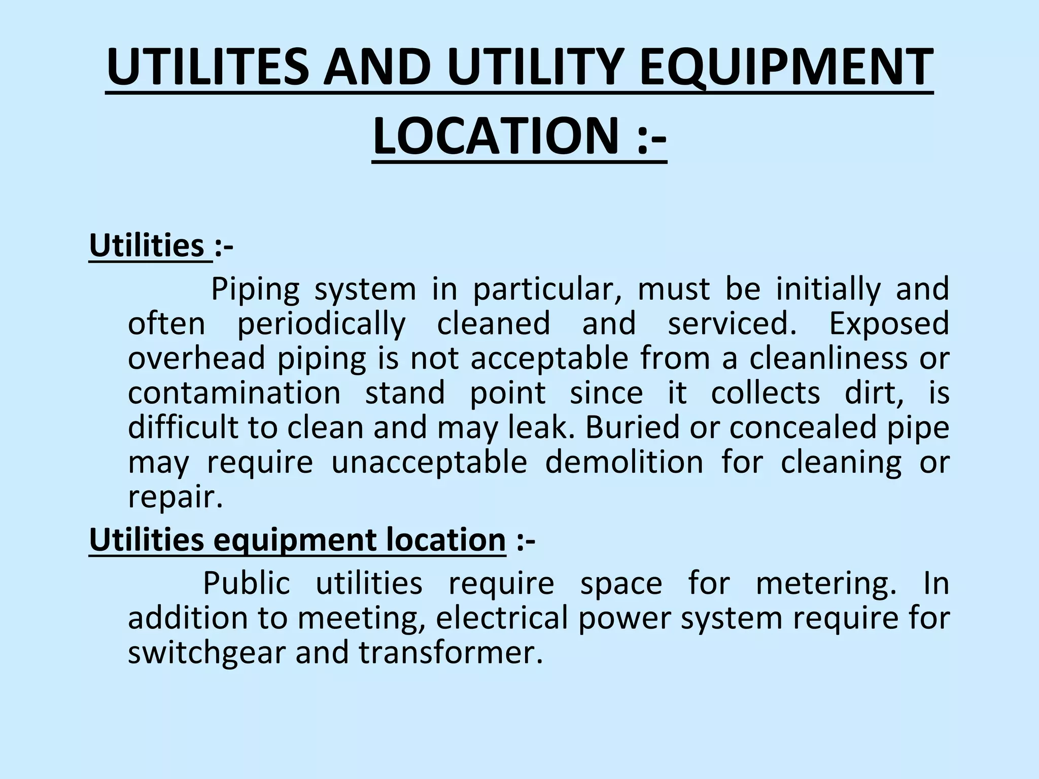 UTILITES AND UTILITY EQUIPMENT
LOCATION :-
Utilities :-
Piping system in particular, must be initially and
often periodically cleaned and serviced. Exposed
overhead piping is not acceptable from a cleanliness or
contamination stand point since it collects dirt, is
difficult to clean and may leak. Buried or concealed pipe
may require unacceptable demolition for cleaning or
repair.
Utilities equipment location :-
Public utilities require space for metering. In
addition to meeting, electrical power system require for
switchgear and transformer.
 