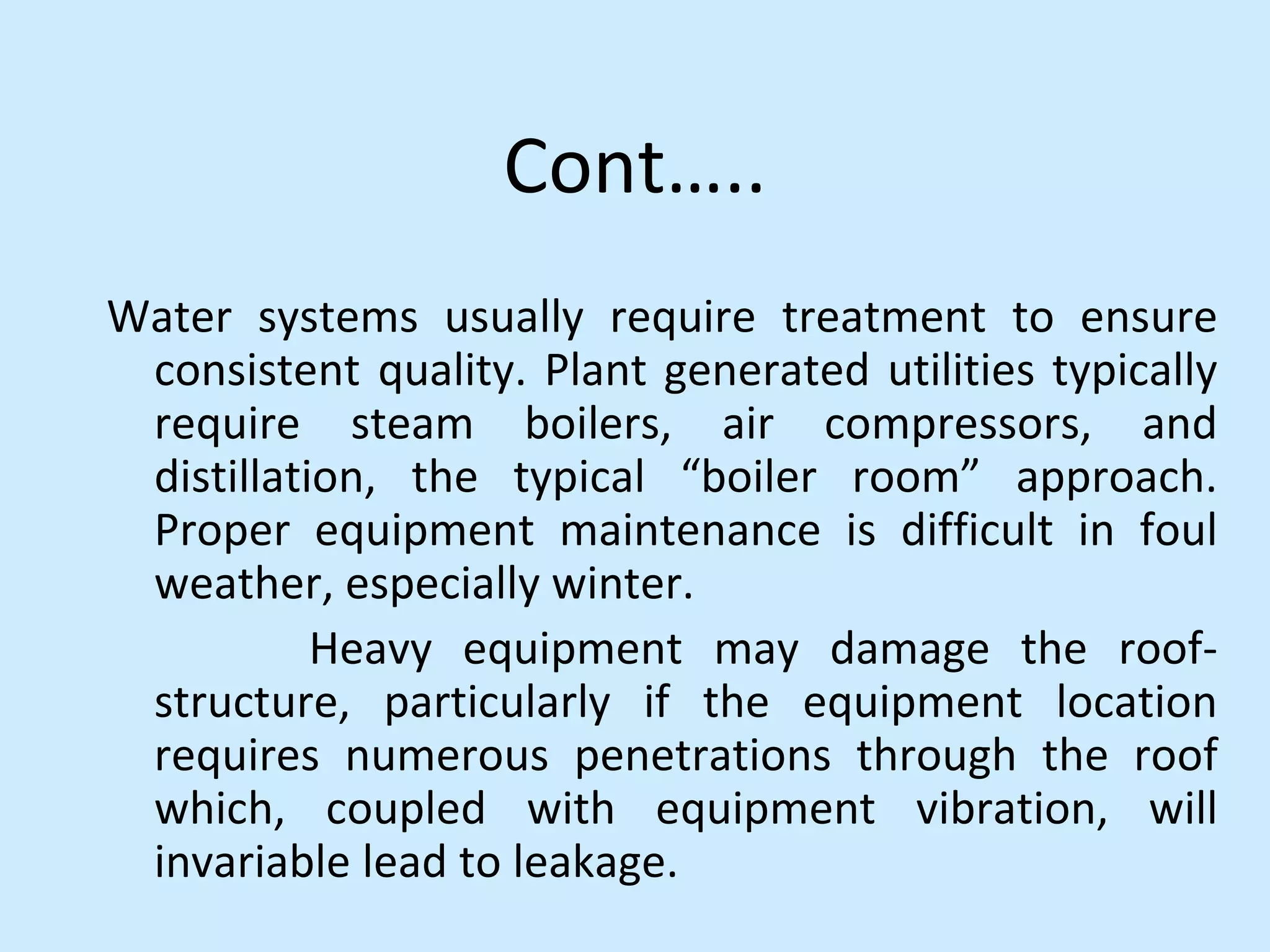 Cont…..
Water systems usually require treatment to ensure
consistent quality. Plant generated utilities typically
require steam boilers, air compressors, and
distillation, the typical “boiler room” approach.
Proper equipment maintenance is difficult in foul
weather, especially winter.
Heavy equipment may damage the roof-
structure, particularly if the equipment location
requires numerous penetrations through the roof
which, coupled with equipment vibration, will
invariable lead to leakage.
 