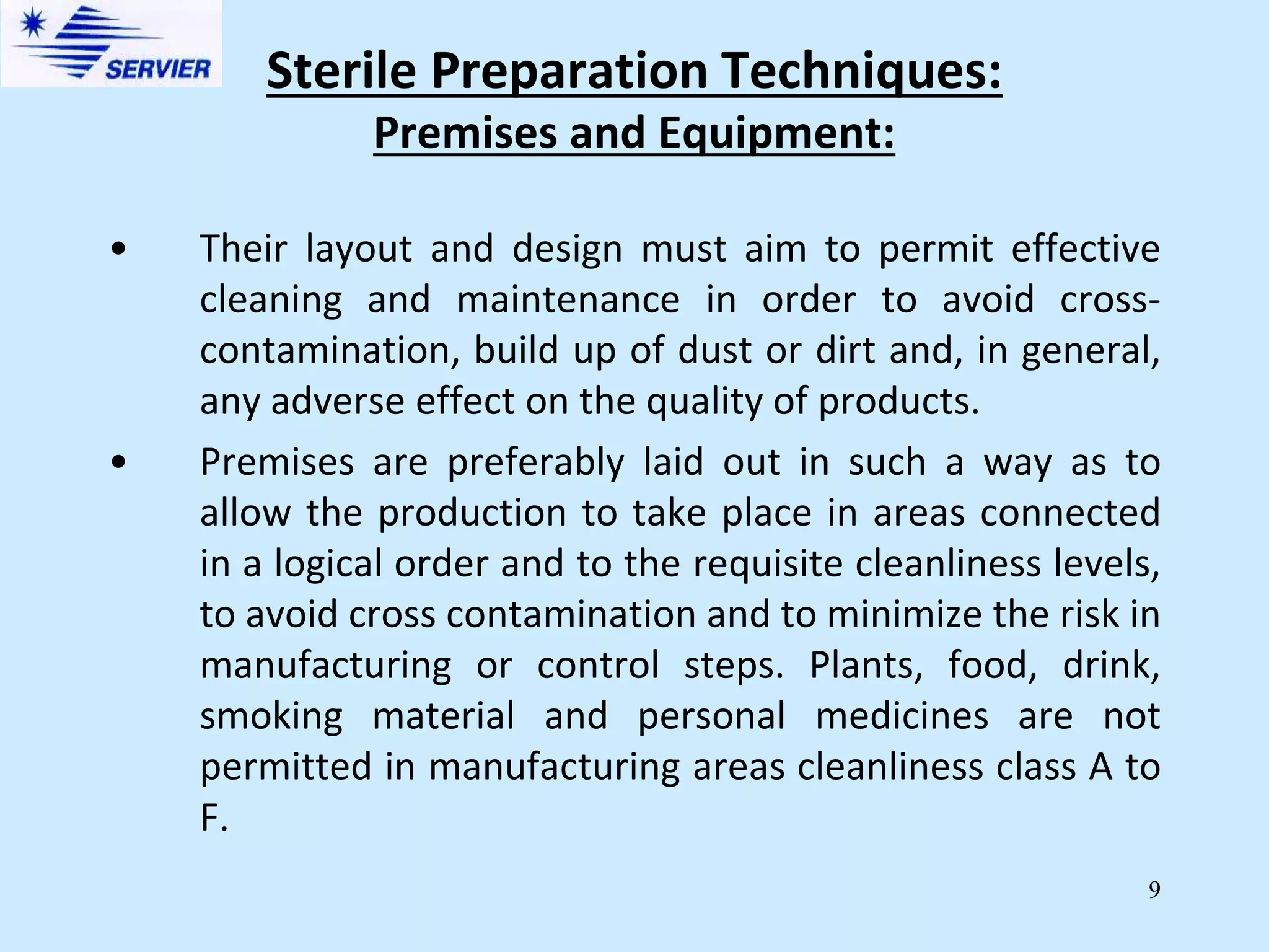 9
Premises and Equipment:
• Their layout and design must aim to permit effective
cleaning and maintenance in order to avoid cross-
contamination, build up of dust or dirt and, in general,
any adverse effect on the quality of products.
• Premises are preferably laid out in such a way as to
allow the production to take place in areas connected
in a logical order and to the requisite cleanliness levels,
to avoid cross contamination and to minimize the risk in
manufacturing or control steps. Plants, food, drink,
smoking material and personal medicines are not
permitted in manufacturing areas cleanliness class A to
F.
Sterile Preparation Techniques:
 