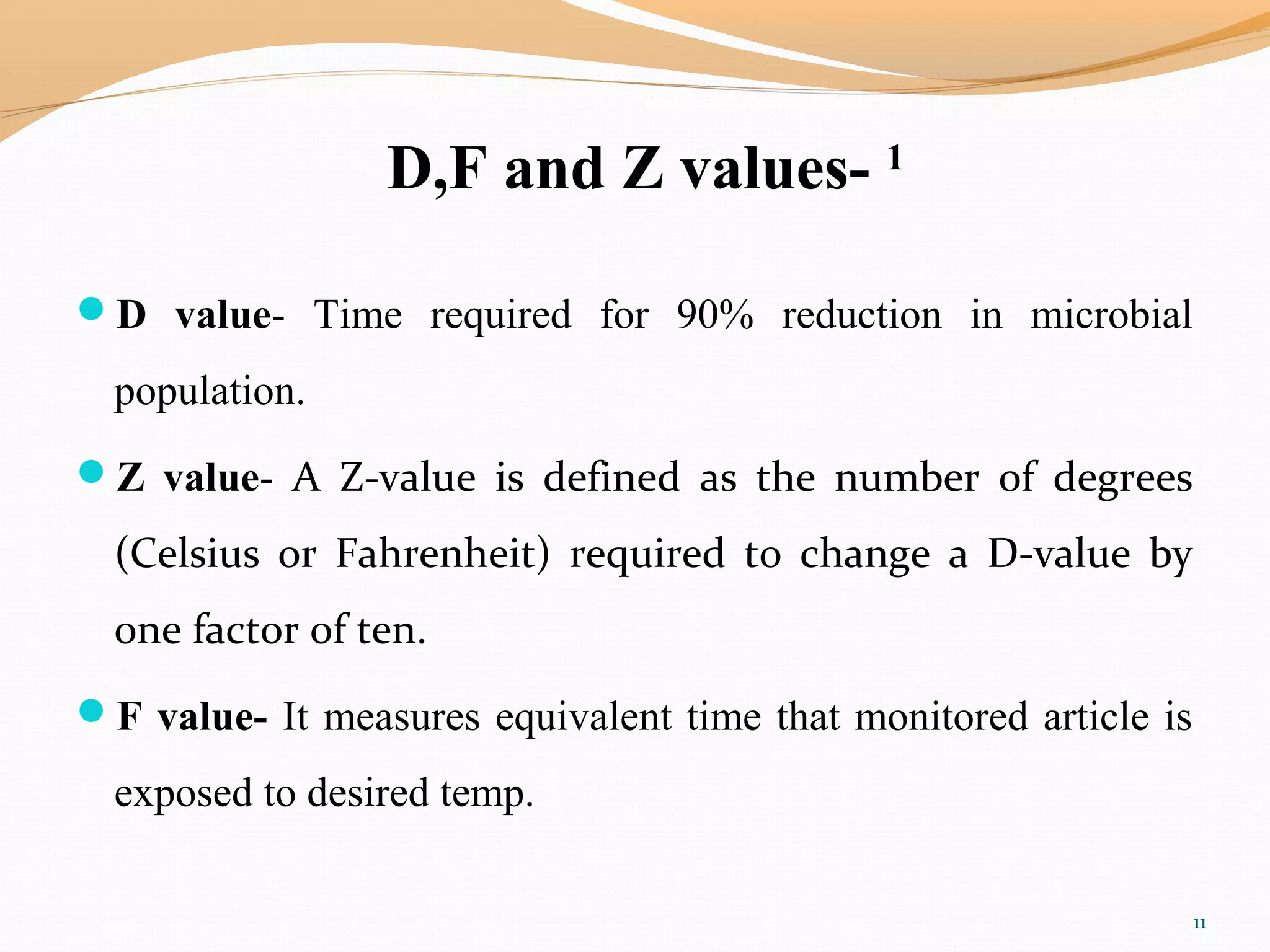 D,F and Z values- 1
D value- Time required for 90% reduction in microbial
population.
Z value- A Z-value is defined as the number of degrees
(Celsius or Fahrenheit) required to change a D-value by
one factor of ten.
F value- It measures equivalent time that monitored article is
exposed to desired temp.
11
 