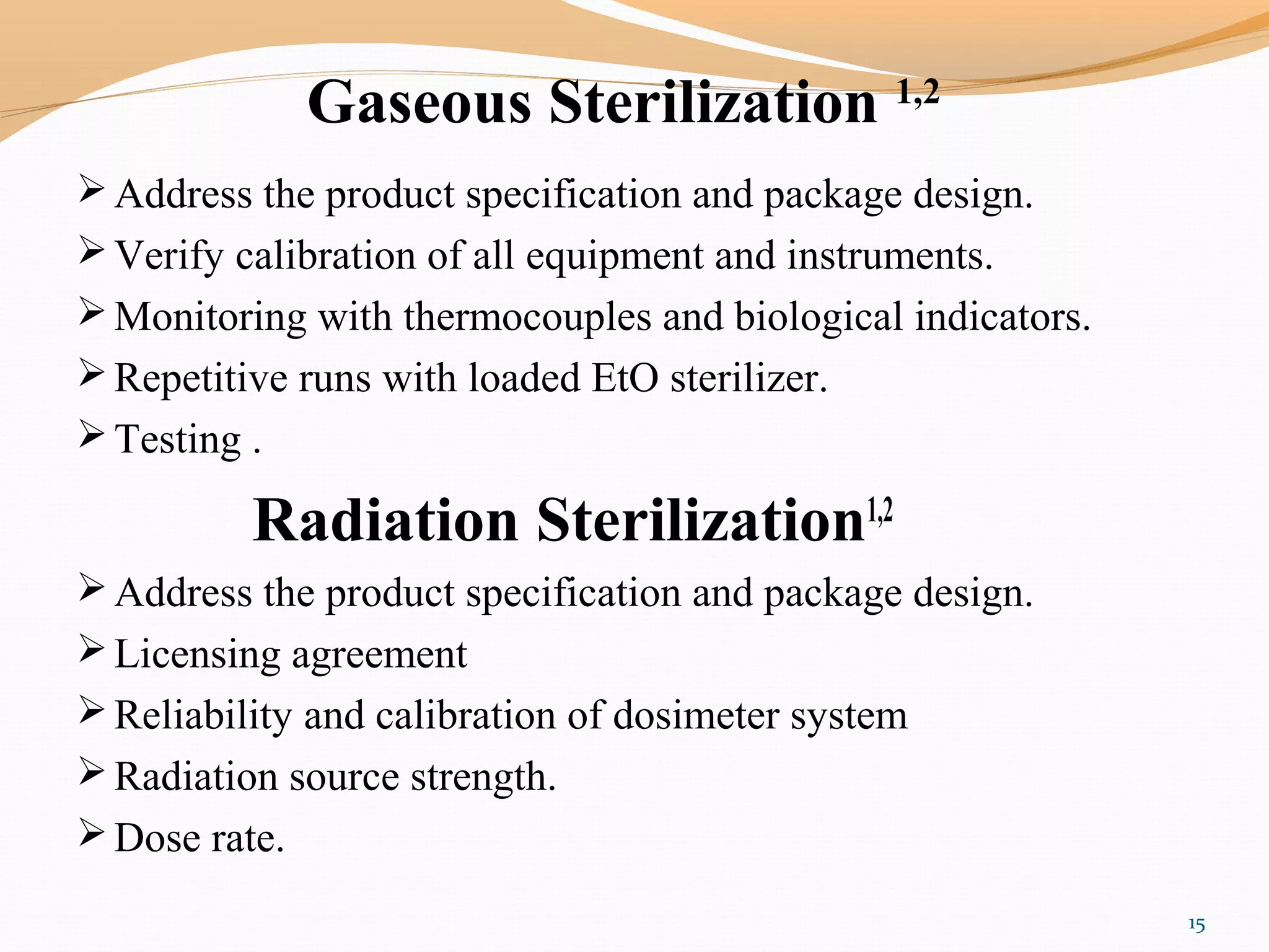 Gaseous Sterilization 1,2
Address the product specification and package design.
Verify calibration of all equipment and instruments.
Monitoring with thermocouples and biological indicators.
Repetitive runs with loaded EtO sterilizer.
Testing .
Radiation Sterilization1,2
Address the product specification and package design.
Licensing agreement
Reliability and calibration of dosimeter system
Radiation source strength.
Dose rate.
15
 
