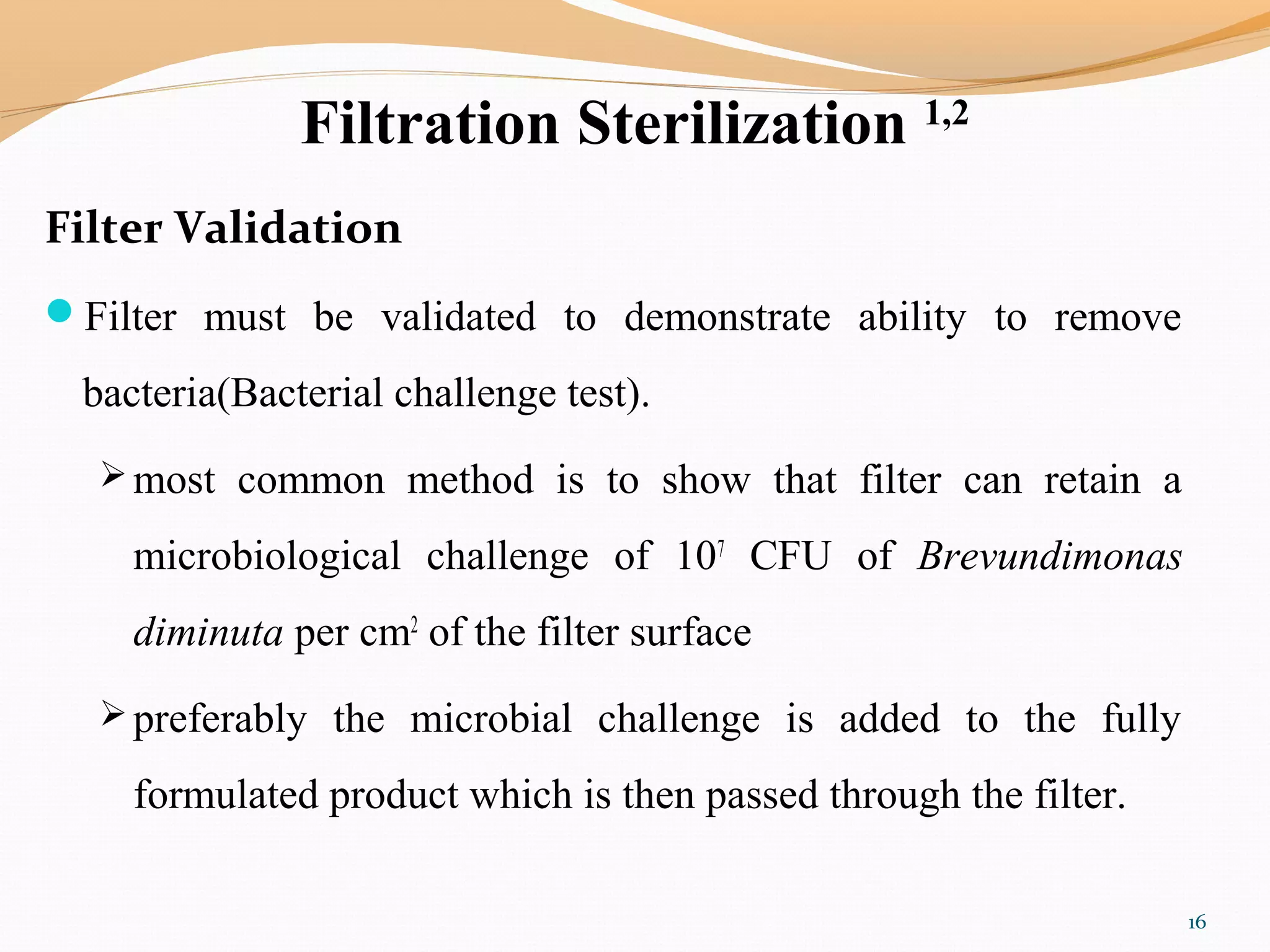 Filtration Sterilization 1,2
Filter Validation
Filter must be validated to demonstrate ability to remove
bacteria(Bacterial challenge test).
 most common method is to show that filter can retain a
microbiological challenge of 107
CFU of Brevundimonas
diminuta per cm2
of the filter surface
 preferably the microbial challenge is added to the fully
formulated product which is then passed through the filter.
16
 
