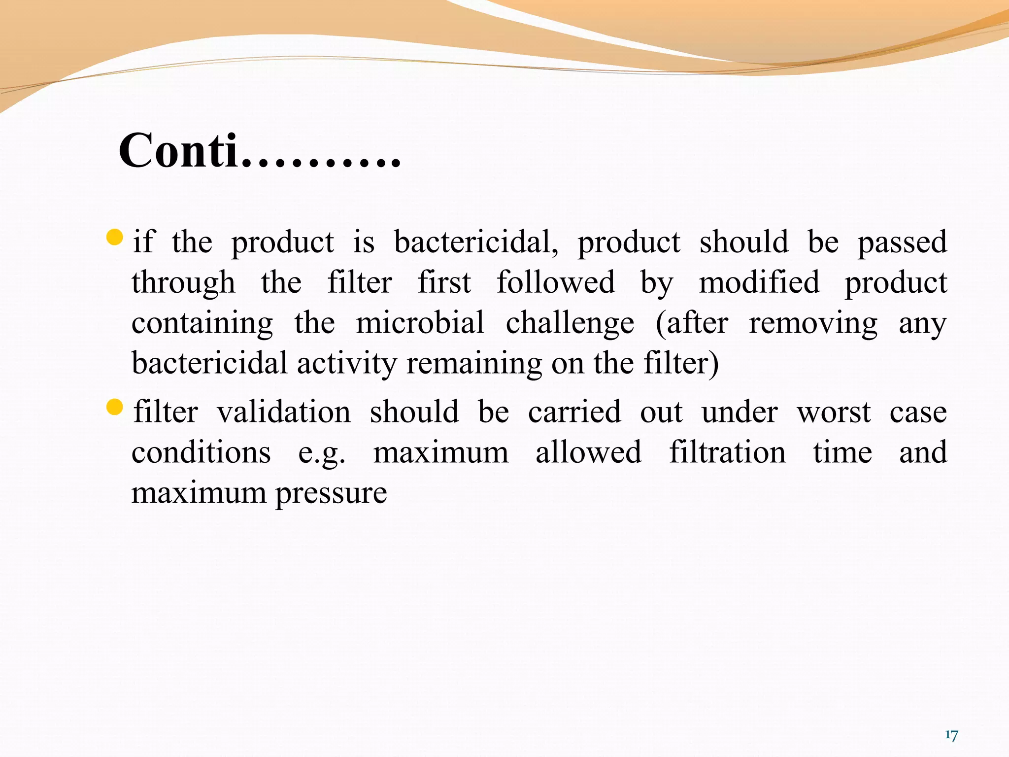 Conti……….
if the product is bactericidal, product should be passed
through the filter first followed by modified product
containing the microbial challenge (after removing any
bactericidal activity remaining on the filter)
filter validation should be carried out under worst case
conditions e.g. maximum allowed filtration time and
maximum pressure
17
 