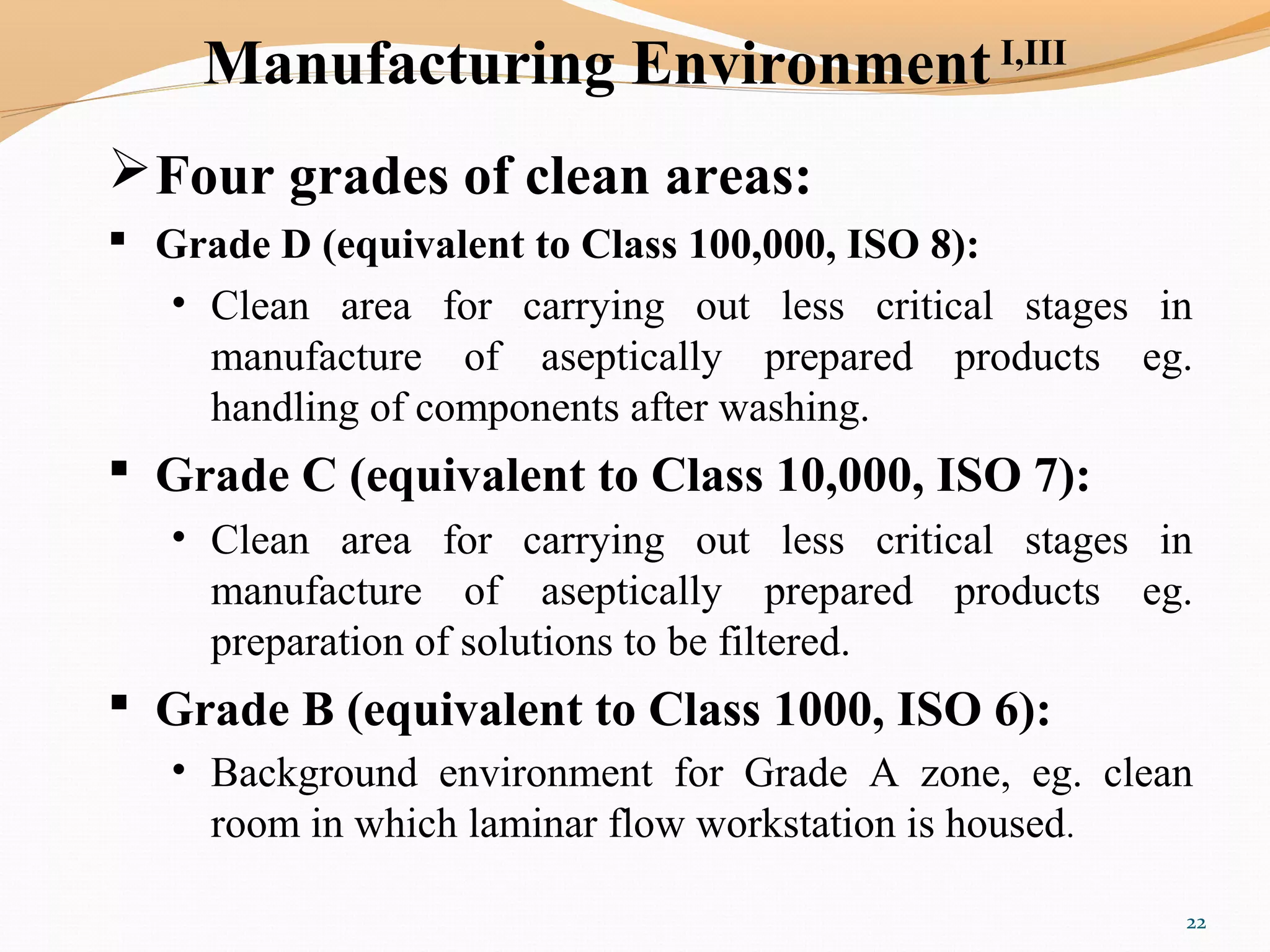 Manufacturing Environment I,III
Four grades of clean areas:
 Grade D (equivalent to Class 100,000, ISO 8):
• Clean area for carrying out less critical stages in
manufacture of aseptically prepared products eg.
handling of components after washing.
 Grade C (equivalent to Class 10,000, ISO 7):
• Clean area for carrying out less critical stages in
manufacture of aseptically prepared products eg.
preparation of solutions to be filtered.
 Grade B (equivalent to Class 1000, ISO 6):
• Background environment for Grade A zone, eg. clean
room in which laminar flow workstation is housed.
22
 