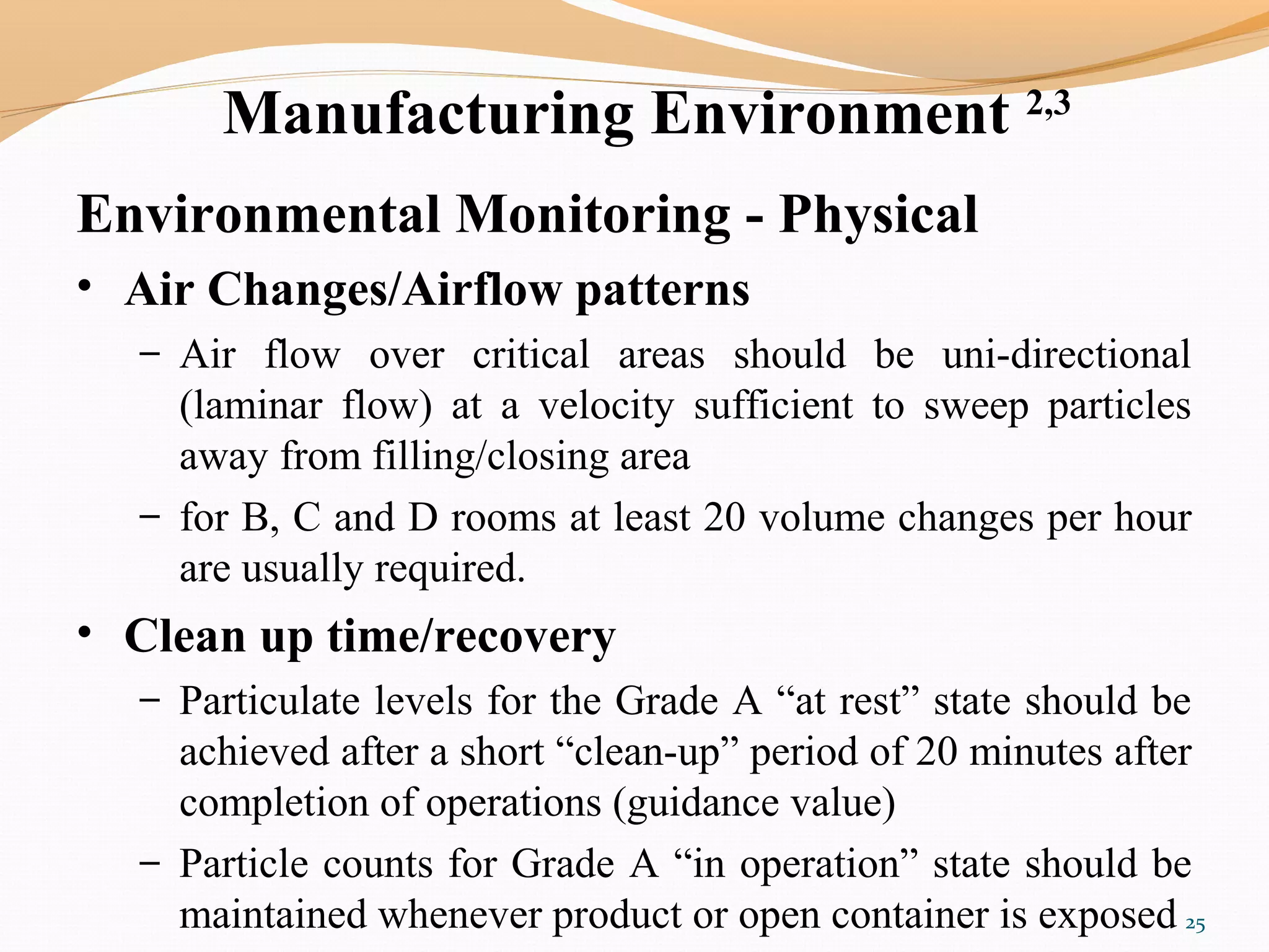 Manufacturing Environment 2,3
Environmental Monitoring - Physical
• Air Changes/Airflow patterns
– Air flow over critical areas should be uni-directional
(laminar flow) at a velocity sufficient to sweep particles
away from filling/closing area
– for B, C and D rooms at least 20 volume changes per hour
are usually required.
• Clean up time/recovery
– Particulate levels for the Grade A “at rest” state should be
achieved after a short “clean-up” period of 20 minutes after
completion of operations (guidance value)
– Particle counts for Grade A “in operation” state should be
maintained whenever product or open container is exposed 25
 