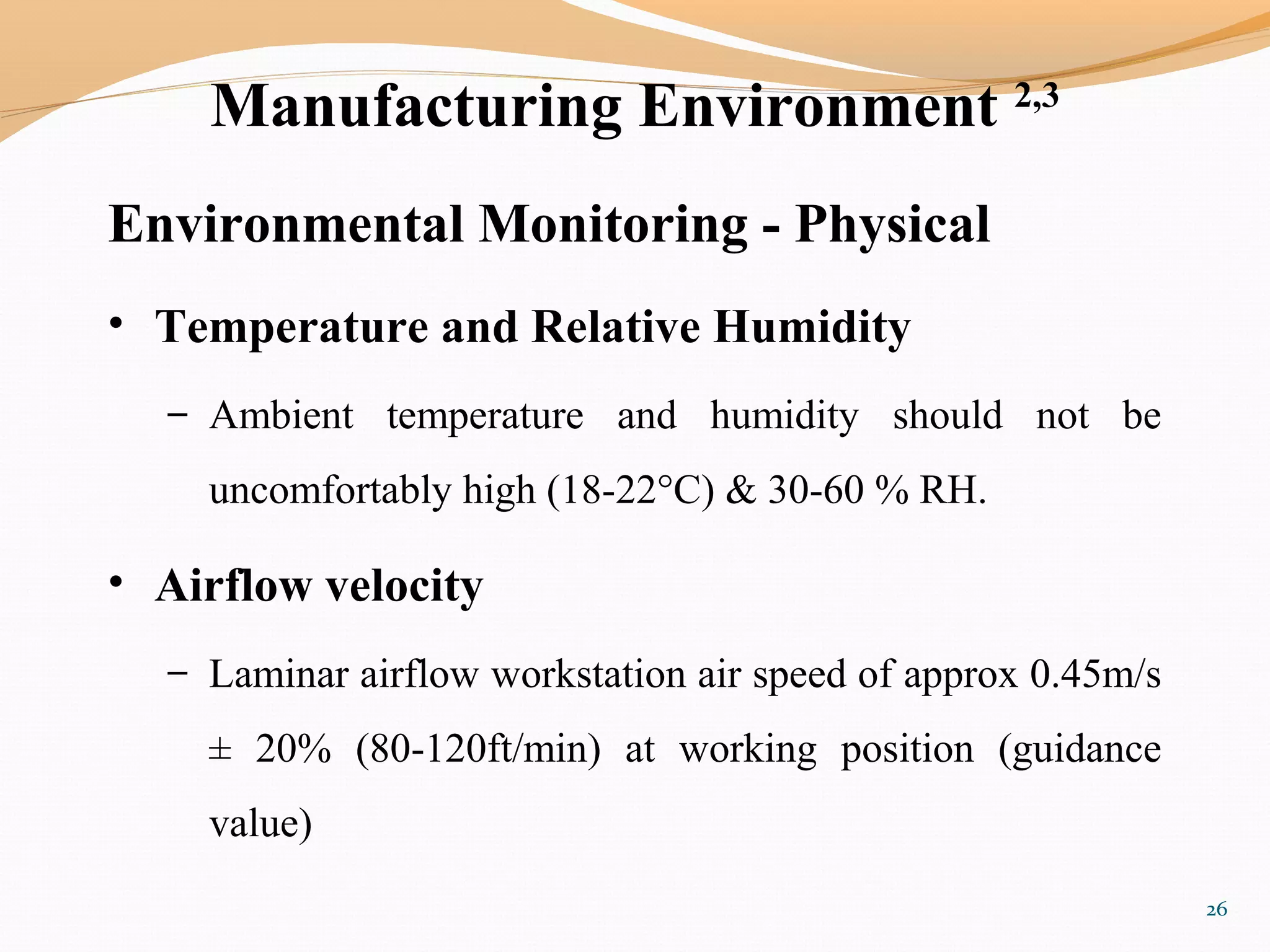 Manufacturing Environment 2,3
Environmental Monitoring - Physical
• Temperature and Relative Humidity
– Ambient temperature and humidity should not be
uncomfortably high (18-22°C) & 30-60 % RH.
• Airflow velocity
– Laminar airflow workstation air speed of approx 0.45m/s
± 20% (80-120ft/min) at working position (guidance
value)
26
 