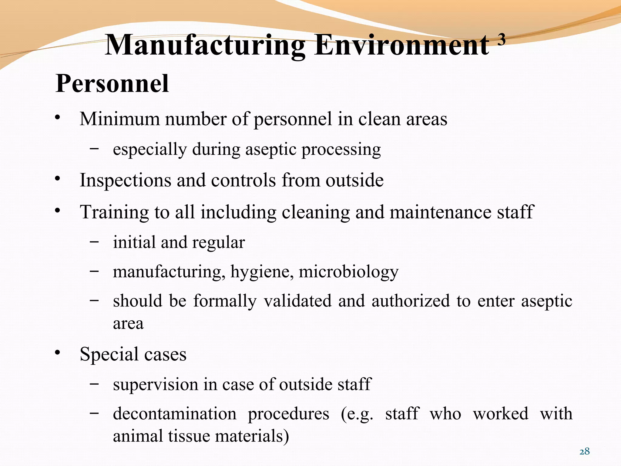 Manufacturing Environment 3
Personnel
• Minimum number of personnel in clean areas
– especially during aseptic processing
• Inspections and controls from outside
• Training to all including cleaning and maintenance staff
– initial and regular
– manufacturing, hygiene, microbiology
– should be formally validated and authorized to enter aseptic
area
• Special cases
– supervision in case of outside staff
– decontamination procedures (e.g. staff who worked with
animal tissue materials)
28
 