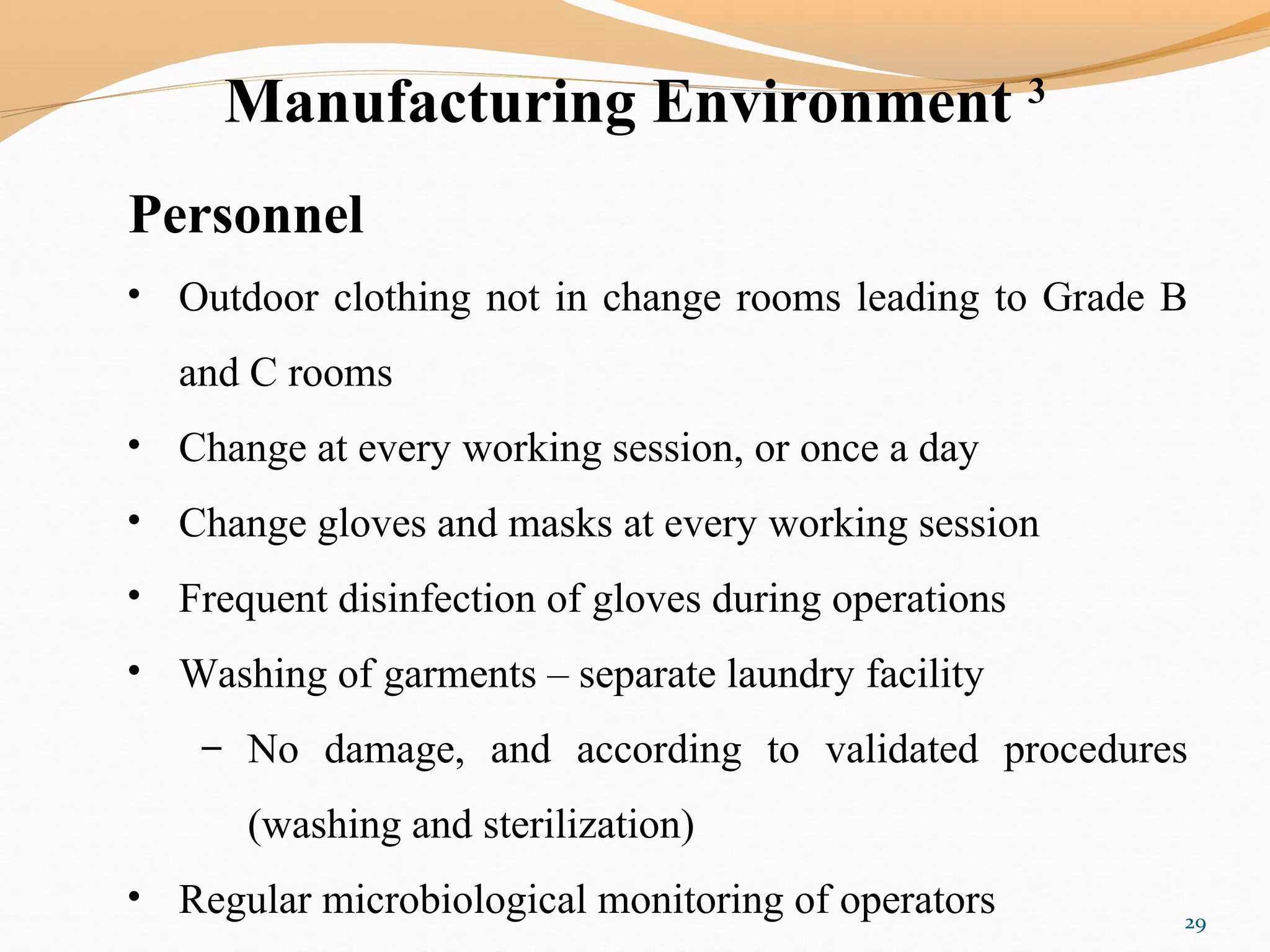 Manufacturing Environment 3
Personnel
• Outdoor clothing not in change rooms leading to Grade B
and C rooms
• Change at every working session, or once a day
• Change gloves and masks at every working session
• Frequent disinfection of gloves during operations
• Washing of garments – separate laundry facility
– No damage, and according to validated procedures
(washing and sterilization)
• Regular microbiological monitoring of operators 29
 