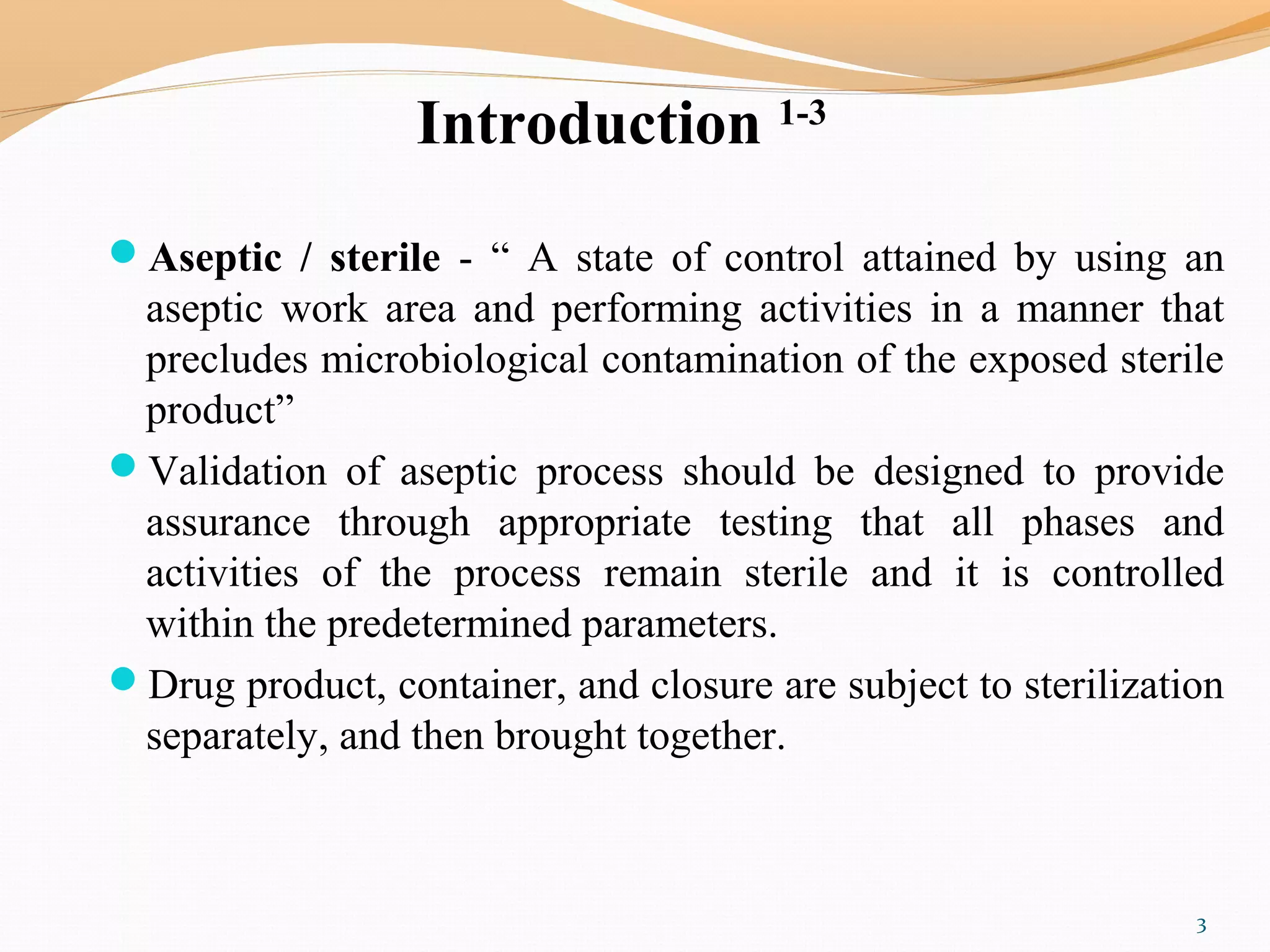 Introduction 1-3
Aseptic / sterile - “ A state of control attained by using an
aseptic work area and performing activities in a manner that
precludes microbiological contamination of the exposed sterile
product”
Validation of aseptic process should be designed to provide
assurance through appropriate testing that all phases and
activities of the process remain sterile and it is controlled
within the predetermined parameters.
Drug product, container, and closure are subject to sterilization
separately, and then brought together.
3
 