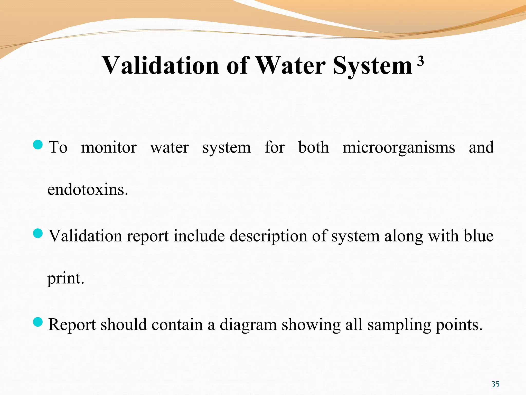 Validation of Water System 3
To monitor water system for both microorganisms and
endotoxins.
Validation report include description of system along with blue
print.
Report should contain a diagram showing all sampling points.
35
 