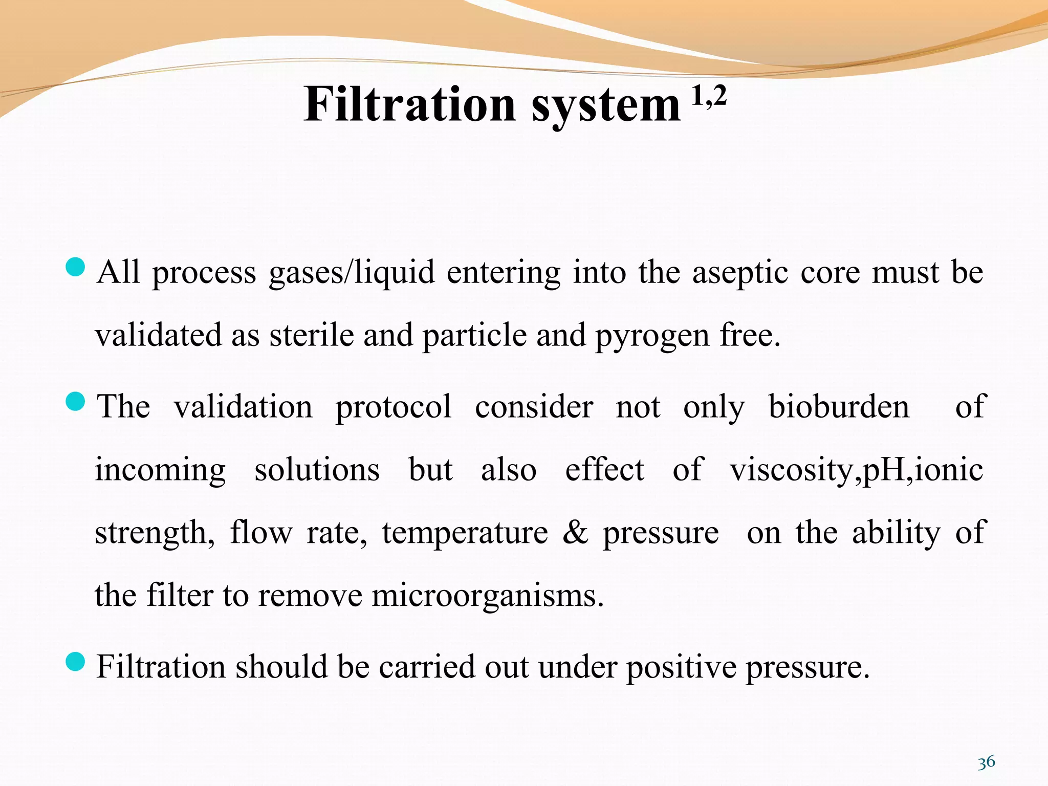 Filtration system 1,2
All process gases/liquid entering into the aseptic core must be
validated as sterile and particle and pyrogen free.
The validation protocol consider not only bioburden of
incoming solutions but also effect of viscosity,pH,ionic
strength, flow rate, temperature & pressure on the ability of
the filter to remove microorganisms.
Filtration should be carried out under positive pressure.
36
 
