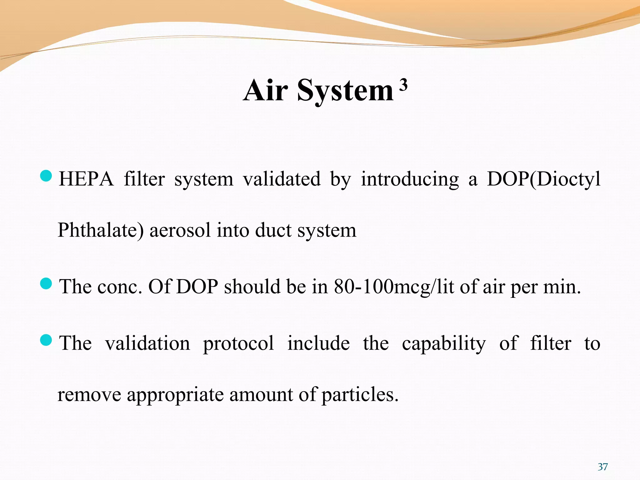 Air System 3
HEPA filter system validated by introducing a DOP(Dioctyl
Phthalate) aerosol into duct system
The conc. Of DOP should be in 80-100mcg/lit of air per min.
The validation protocol include the capability of filter to
remove appropriate amount of particles.
37
 
