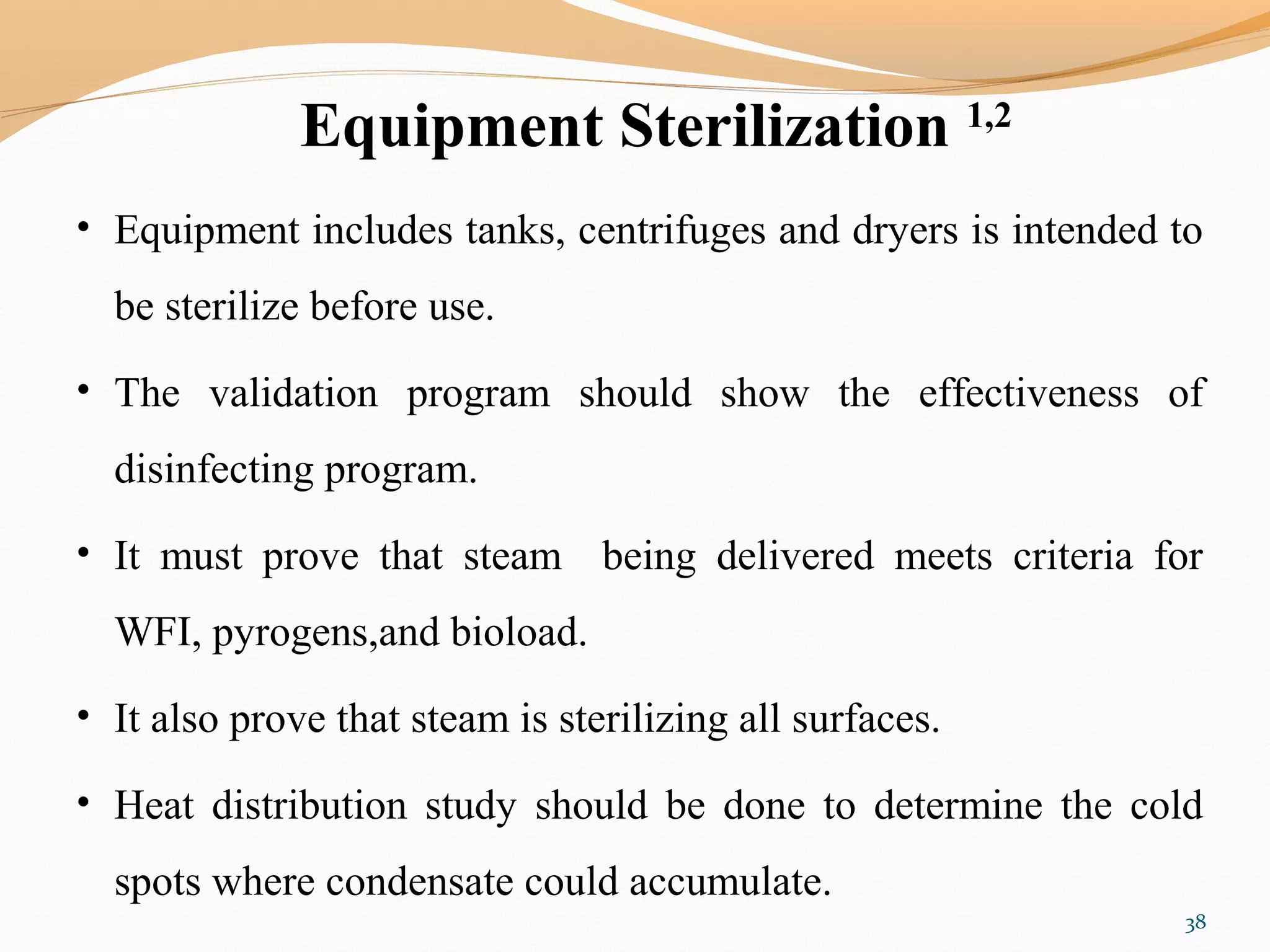 Equipment Sterilization 1,2
• Equipment includes tanks, centrifuges and dryers is intended to
be sterilize before use.
• The validation program should show the effectiveness of
disinfecting program.
• It must prove that steam being delivered meets criteria for
WFI, pyrogens,and bioload.
• It also prove that steam is sterilizing all surfaces.
• Heat distribution study should be done to determine the cold
spots where condensate could accumulate.
38
 