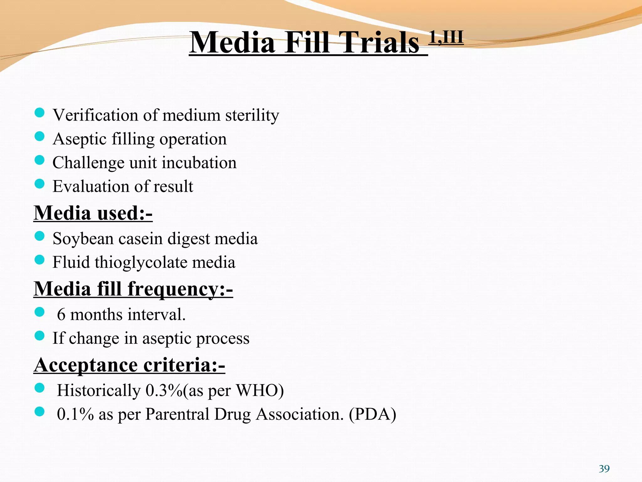 Media Fill Trials 1,III
Verification of medium sterility
Aseptic filling operation
Challenge unit incubation
Evaluation of result
Media used:-
Soybean casein digest media
Fluid thioglycolate media
Media fill frequency:-
 6 months interval.
If change in aseptic process
Acceptance criteria:-
 Historically 0.3%(as per WHO)
 0.1% as per Parentral Drug Association. (PDA)
39
 