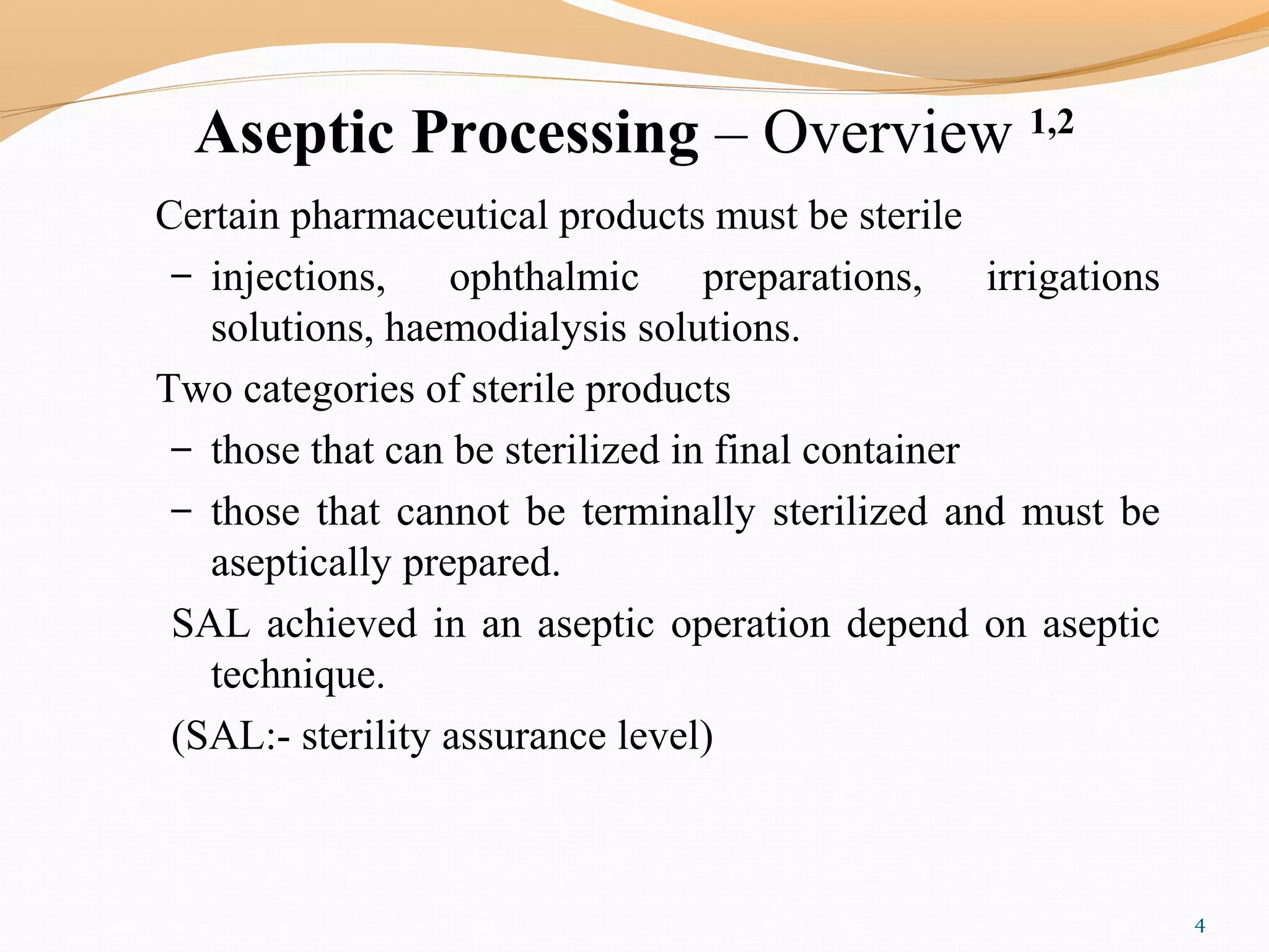 Aseptic Processing – Overview 1,2
Certain pharmaceutical products must be sterile
– injections, ophthalmic preparations, irrigations
solutions, haemodialysis solutions.
Two categories of sterile products
– those that can be sterilized in final container
– those that cannot be terminally sterilized and must be
aseptically prepared.
SAL achieved in an aseptic operation depend on aseptic
technique.
(SAL:- sterility assurance level)
4
 