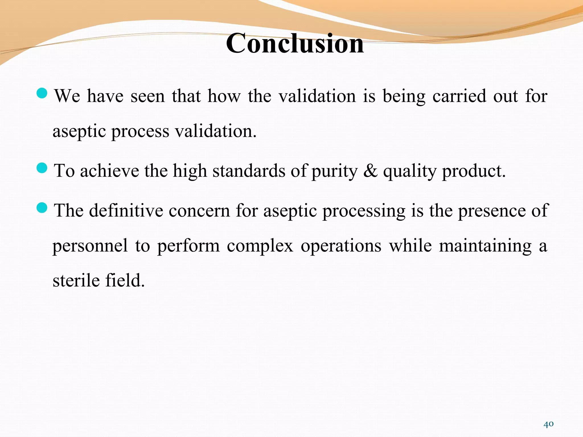 Conclusion
We have seen that how the validation is being carried out for
aseptic process validation.
To achieve the high standards of purity & quality product.
The definitive concern for aseptic processing is the presence of
personnel to perform complex operations while maintaining a
sterile field.
40
 