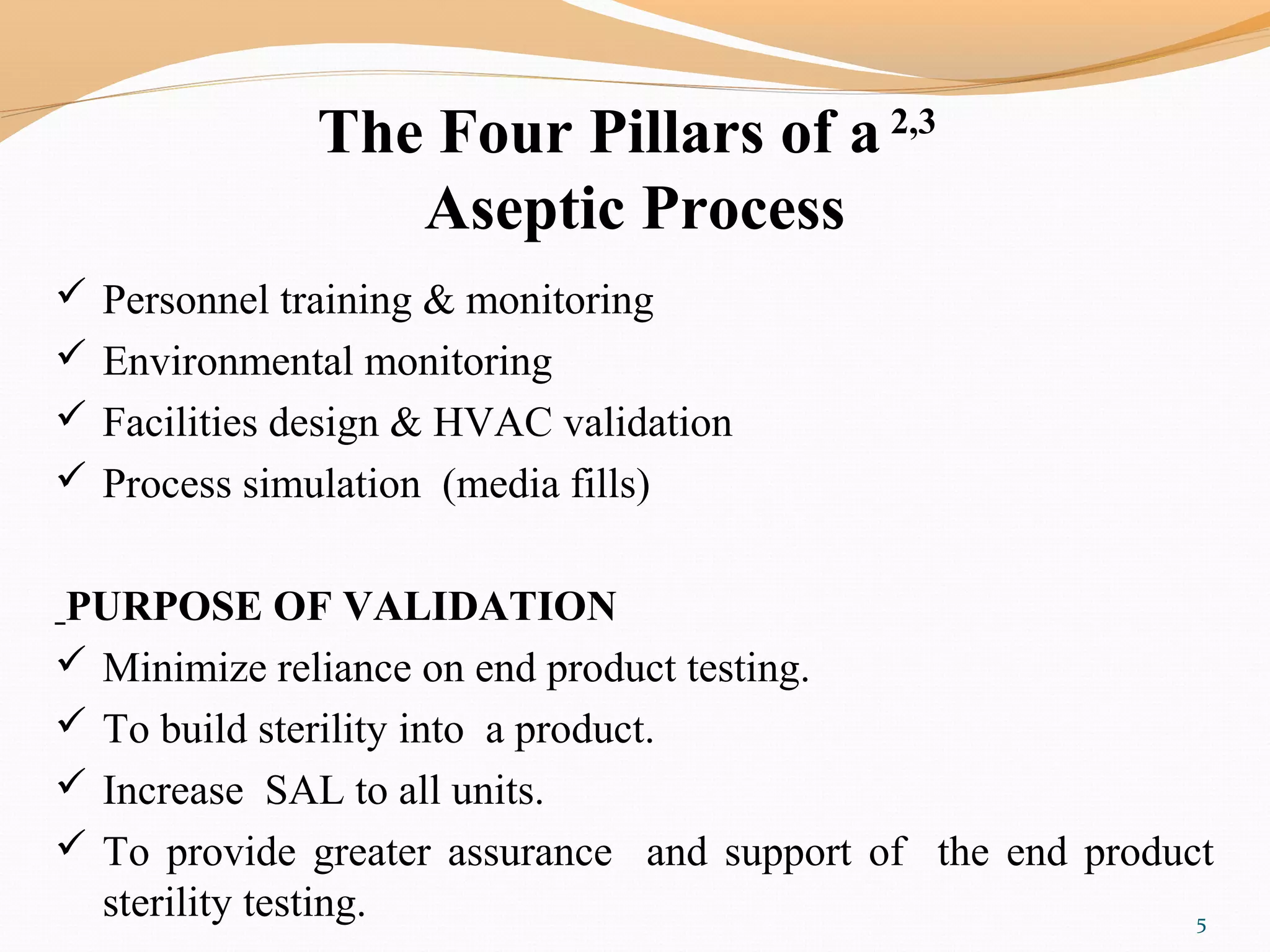 The Four Pillars of a 2,3
Aseptic Process
 Personnel training & monitoring
 Environmental monitoring
 Facilities design & HVAC validation
 Process simulation (media fills)
PURPOSE OF VALIDATION
 Minimize reliance on end product testing.
 To build sterility into a product.
 Increase SAL to all units.
 To provide greater assurance and support of the end product
sterility testing. 5
 