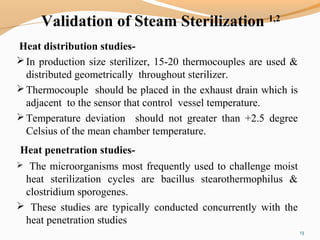 Validation of Steam Sterilization 1,2
Heat distribution studies-
In production size sterilizer, 15-20 thermocouples are used &
distributed geometrically throughout sterilizer.
Thermocouple should be placed in the exhaust drain which is
adjacent to the sensor that control vessel temperature.
Temperature deviation should not greater than +2.5 degree
Celsius of the mean chamber temperature.
Heat penetration studies-
 The microorganisms most frequently used to challenge moist
heat sterilization cycles are bacillus stearothermophilus &
clostridium sporogenes.
 These studies are typically conducted concurrently with the
heat penetration studies
13
 