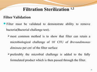 Filtration Sterilization 1,2
Filter Validation
Filter must be validated to demonstrate ability to remove
bacteria(Bacterial challenge test).
 most common method is to show that filter can retain a
microbiological challenge of 107
CFU of Brevundimonas
diminuta per cm2
of the filter surface
 preferably the microbial challenge is added to the fully
formulated product which is then passed through the filter.
16
 