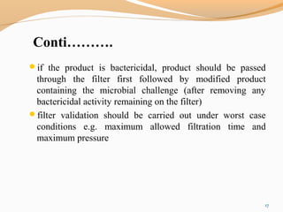 Conti……….
if the product is bactericidal, product should be passed
through the filter first followed by modified product
containing the microbial challenge (after removing any
bactericidal activity remaining on the filter)
filter validation should be carried out under worst case
conditions e.g. maximum allowed filtration time and
maximum pressure
17
 