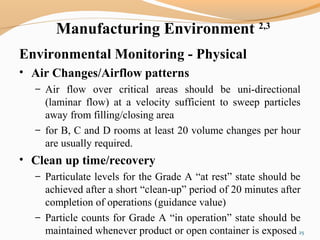 Manufacturing Environment 2,3
Environmental Monitoring - Physical
• Air Changes/Airflow patterns
– Air flow over critical areas should be uni-directional
(laminar flow) at a velocity sufficient to sweep particles
away from filling/closing area
– for B, C and D rooms at least 20 volume changes per hour
are usually required.
• Clean up time/recovery
– Particulate levels for the Grade A “at rest” state should be
achieved after a short “clean-up” period of 20 minutes after
completion of operations (guidance value)
– Particle counts for Grade A “in operation” state should be
maintained whenever product or open container is exposed 25
 