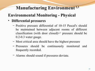 Manufacturing Environment 2,3
Environmental Monitoring - Physical
• Differential pressures
– Positive pressure differential of 10-15 Pascal's should
be maintained between adjacent rooms of different
classification (with door closed)+ve
pressure should be
0.2-0.3 water gauge.
– Most critical area should have the highest pressure
– Pressures should be continuously monitored and
frequently recorded.
– Alarms should sound if pressures deviate.
27
 