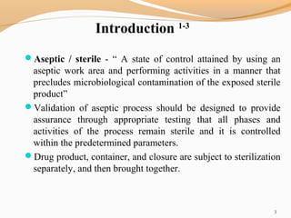 Introduction 1-3
Aseptic / sterile - “ A state of control attained by using an
aseptic work area and performing activities in a manner that
precludes microbiological contamination of the exposed sterile
product”
Validation of aseptic process should be designed to provide
assurance through appropriate testing that all phases and
activities of the process remain sterile and it is controlled
within the predetermined parameters.
Drug product, container, and closure are subject to sterilization
separately, and then brought together.
3
 