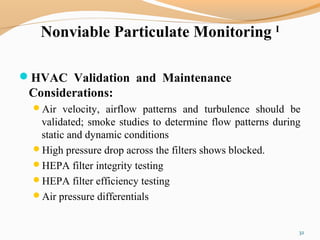 Nonviable Particulate Monitoring I
HVAC Validation and Maintenance
Considerations:
Air velocity, airflow patterns and turbulence should be
validated; smoke studies to determine flow patterns during
static and dynamic conditions
High pressure drop across the filters shows blocked.
HEPA filter integrity testing
HEPA filter efficiency testing
Air pressure differentials
32
 