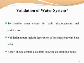 Validation of Water System 3
To monitor water system for both microorganisms and
endotoxins.
Validation report include description of system along with blue
print.
Report should contain a diagram showing all sampling points.
35
 