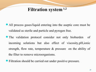 Filtration system 1,2
All process gases/liquid entering into the aseptic core must be
validated as sterile and particle and pyrogen free.
The validation protocol consider not only bioburden of
incoming solutions but also effect of viscosity,pH,ionic
strength, flow rate, temperature & pressure on the ability of
the filter to remove microorganisms.
Filtration should be carried out under positive pressure.
36
 