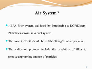 Air System 3
HEPA filter system validated by introducing a DOP(Dioctyl
Phthalate) aerosol into duct system
The conc. Of DOP should be in 80-100mcg/lit of air per min.
The validation protocol include the capability of filter to
remove appropriate amount of particles.
37
 