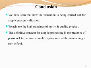 Conclusion
We have seen that how the validation is being carried out for
aseptic process validation.
To achieve the high standards of purity & quality product.
The definitive concern for aseptic processing is the presence of
personnel to perform complex operations while maintaining a
sterile field.
40
 