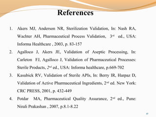 References
41
1. Akers MJ, Anderson NR, Sterilization Validation, In: Nash RA,
Wachter AH, Pharmaceutical Process Validation, 3rd
ed., USA:
Informa Healthcare , 2003, p. 83-157
2. Agalloco J, Akers JE, Validation of Aseptic Processing, In:
Carleton FJ, Agalloco J, Validation of Pharmaceutical Processes:
Sterile Products, 2nd
ed., USA: Informa healthcare, p.669-702
3. Kasubick RV, Validation of Sterile APIs, In: Berry IR, Harpaz D,
Validation of Active Pharmaceutical Ingredients, 2nd
ed. New York:
CRC PRESS, 2001, p. 432-449
4. Potdar MA, Pharmaceutical Quality Assurance, 2nd
ed., Pune:
Nirali Prakashan , 2007, p.8.1-8.22
 
