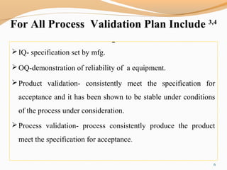 For All Process Validation Plan Include 3,4
IQ- specification set by mfg.
OQ-demonstration of reliability of a equipment.
Product validation- consistently meet the specification for
acceptance and it has been shown to be stable under conditions
of the process under consideration.
Process validation- process consistently produce the product
meet the specification for acceptance.
6
 