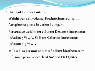  Units of Concentration:
- Weight per unit volume: Prednisolone 25 mg/ml,
Atropine sulphate injection 60 mg/ml
- Percentage weight per volume: Dextrose Intravenous
Infusion 5 % w/v, Sodium Chloride Intravenous
Infusion 0.9 % w/v
- Millimoles per unit volume: Sodium bicarbonate iv
infusion 150 m.mol each of Na+ and HCO3/liter
 