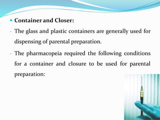  Container and Closer:
- The glass and plastic containers are generally used for
dispensing of parental preparation.
- The pharmacopeia required the following conditions
for a container and closure to be used for parental
preparation:
 